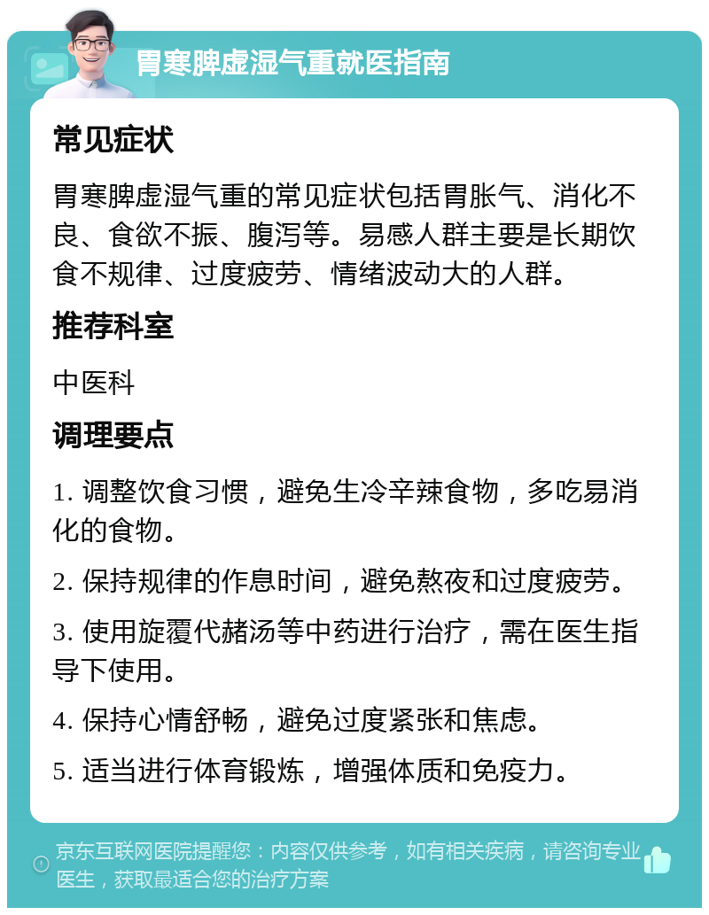 胃寒脾虚湿气重就医指南 常见症状 胃寒脾虚湿气重的常见症状包括胃胀气、消化不良、食欲不振、腹泻等。易感人群主要是长期饮食不规律、过度疲劳、情绪波动大的人群。 推荐科室 中医科 调理要点 1. 调整饮食习惯，避免生冷辛辣食物，多吃易消化的食物。 2. 保持规律的作息时间，避免熬夜和过度疲劳。 3. 使用旋覆代赭汤等中药进行治疗，需在医生指导下使用。 4. 保持心情舒畅，避免过度紧张和焦虑。 5. 适当进行体育锻炼，增强体质和免疫力。