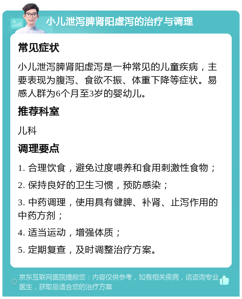 小儿泄泻脾肾阳虚泻的治疗与调理 常见症状 小儿泄泻脾肾阳虚泻是一种常见的儿童疾病，主要表现为腹泻、食欲不振、体重下降等症状。易感人群为6个月至3岁的婴幼儿。 推荐科室 儿科 调理要点 1. 合理饮食，避免过度喂养和食用刺激性食物； 2. 保持良好的卫生习惯，预防感染； 3. 中药调理，使用具有健脾、补肾、止泻作用的中药方剂； 4. 适当运动，增强体质； 5. 定期复查，及时调整治疗方案。