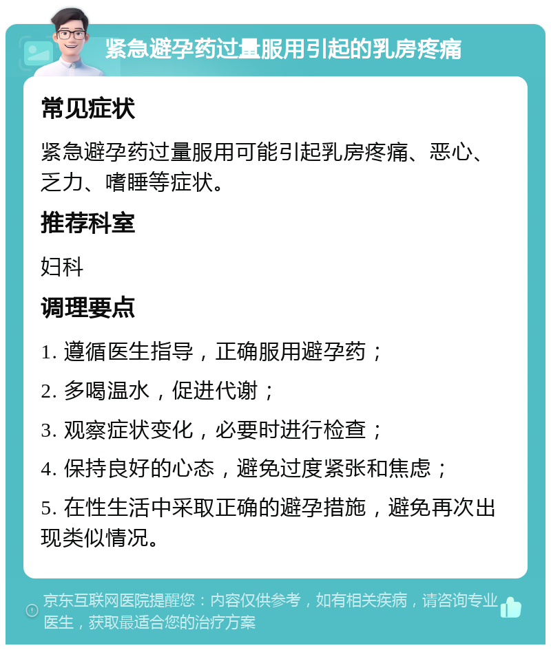 紧急避孕药过量服用引起的乳房疼痛 常见症状 紧急避孕药过量服用可能引起乳房疼痛、恶心、乏力、嗜睡等症状。 推荐科室 妇科 调理要点 1. 遵循医生指导，正确服用避孕药； 2. 多喝温水，促进代谢； 3. 观察症状变化，必要时进行检查； 4. 保持良好的心态，避免过度紧张和焦虑； 5. 在性生活中采取正确的避孕措施，避免再次出现类似情况。