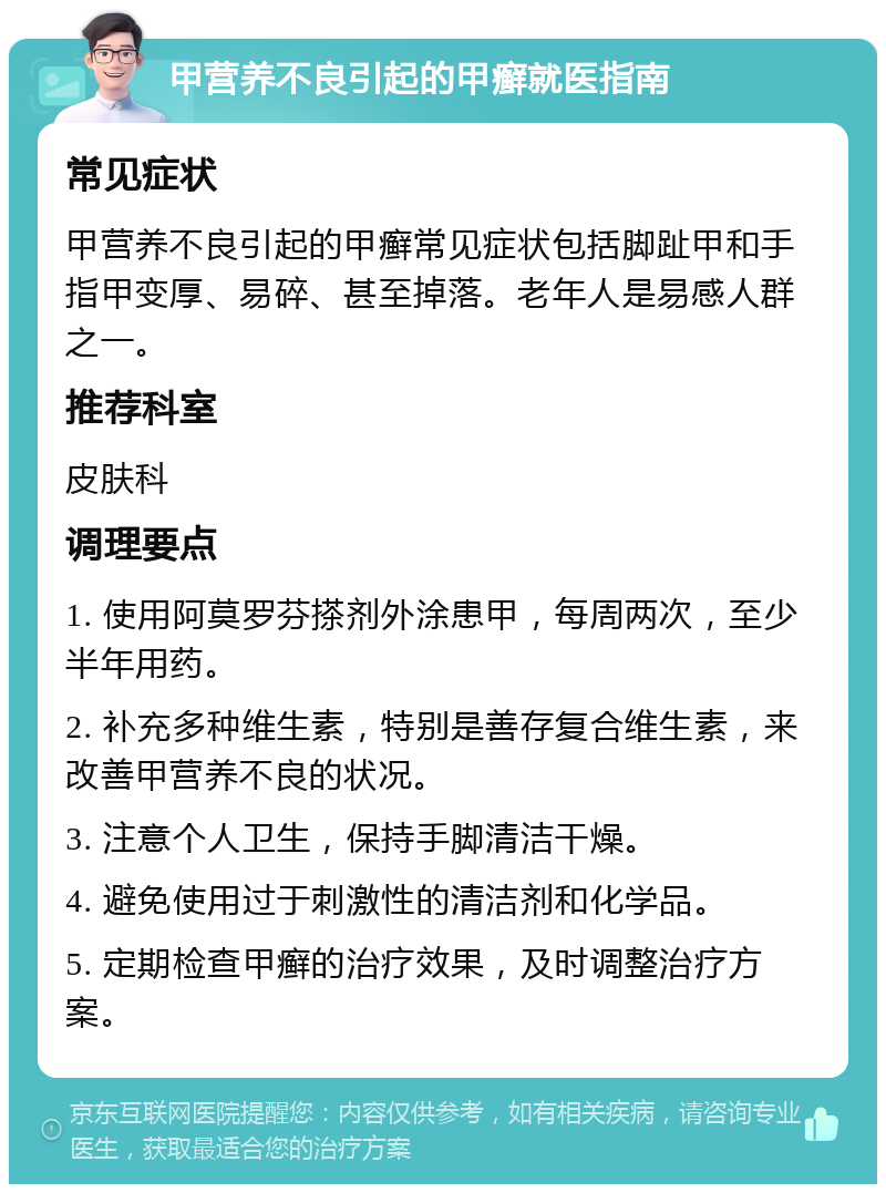 甲营养不良引起的甲癣就医指南 常见症状 甲营养不良引起的甲癣常见症状包括脚趾甲和手指甲变厚、易碎、甚至掉落。老年人是易感人群之一。 推荐科室 皮肤科 调理要点 1. 使用阿莫罗芬搽剂外涂患甲，每周两次，至少半年用药。 2. 补充多种维生素，特别是善存复合维生素，来改善甲营养不良的状况。 3. 注意个人卫生，保持手脚清洁干燥。 4. 避免使用过于刺激性的清洁剂和化学品。 5. 定期检查甲癣的治疗效果，及时调整治疗方案。