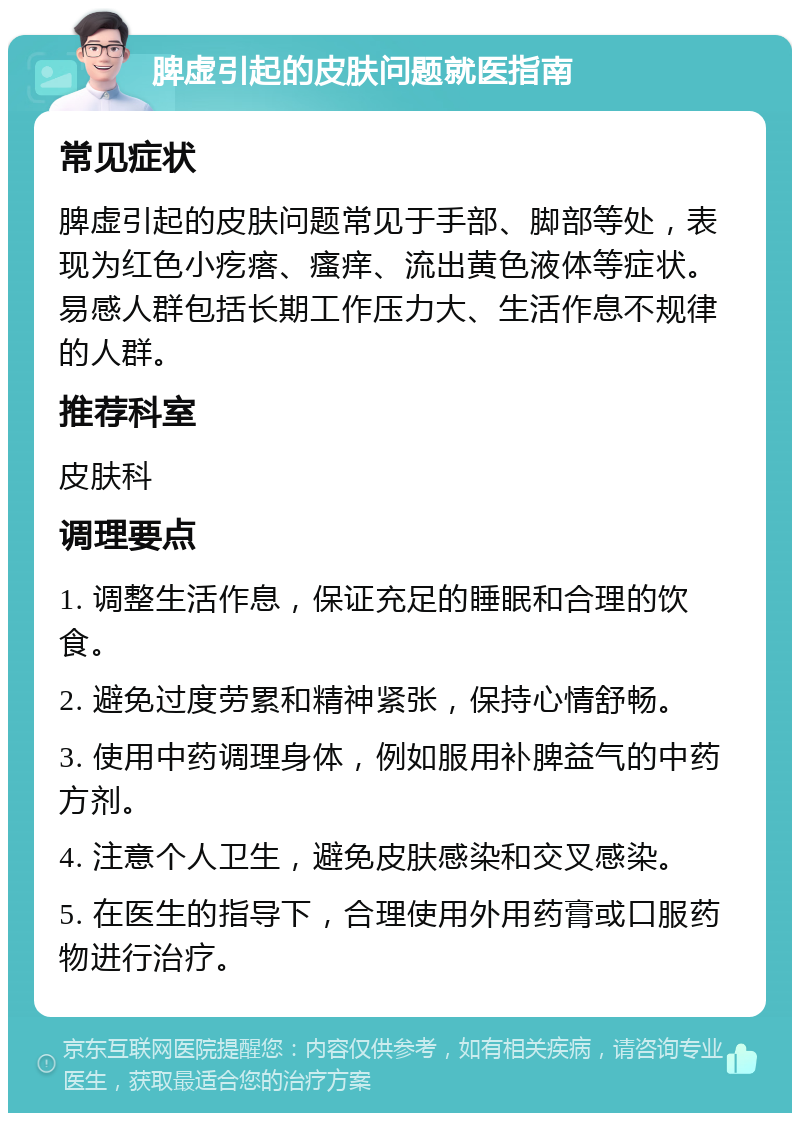 脾虚引起的皮肤问题就医指南 常见症状 脾虚引起的皮肤问题常见于手部、脚部等处，表现为红色小疙瘩、瘙痒、流出黄色液体等症状。易感人群包括长期工作压力大、生活作息不规律的人群。 推荐科室 皮肤科 调理要点 1. 调整生活作息，保证充足的睡眠和合理的饮食。 2. 避免过度劳累和精神紧张，保持心情舒畅。 3. 使用中药调理身体，例如服用补脾益气的中药方剂。 4. 注意个人卫生，避免皮肤感染和交叉感染。 5. 在医生的指导下，合理使用外用药膏或口服药物进行治疗。