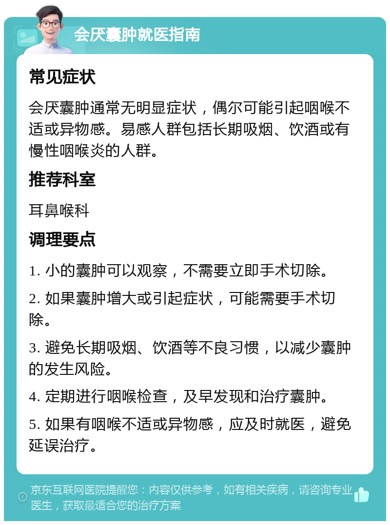 会厌囊肿就医指南 常见症状 会厌囊肿通常无明显症状，偶尔可能引起咽喉不适或异物感。易感人群包括长期吸烟、饮酒或有慢性咽喉炎的人群。 推荐科室 耳鼻喉科 调理要点 1. 小的囊肿可以观察，不需要立即手术切除。 2. 如果囊肿增大或引起症状，可能需要手术切除。 3. 避免长期吸烟、饮酒等不良习惯，以减少囊肿的发生风险。 4. 定期进行咽喉检查，及早发现和治疗囊肿。 5. 如果有咽喉不适或异物感，应及时就医，避免延误治疗。