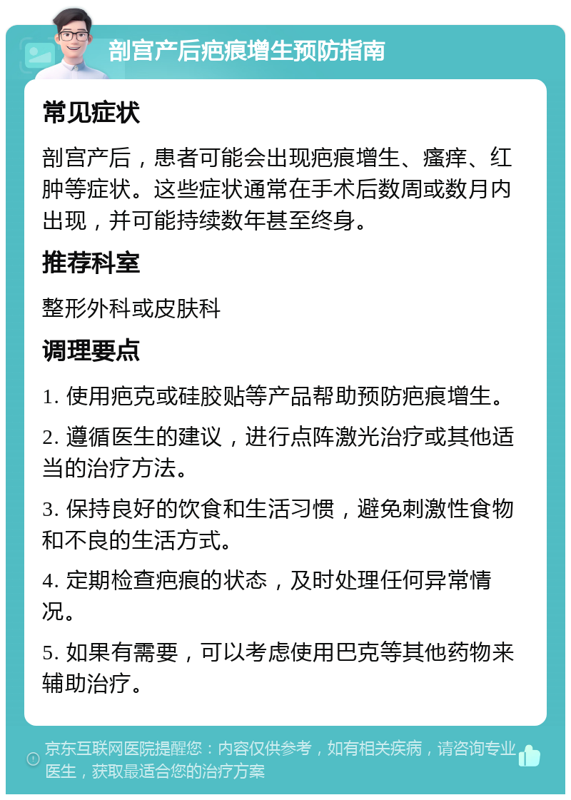 剖宫产后疤痕增生预防指南 常见症状 剖宫产后，患者可能会出现疤痕增生、瘙痒、红肿等症状。这些症状通常在手术后数周或数月内出现，并可能持续数年甚至终身。 推荐科室 整形外科或皮肤科 调理要点 1. 使用疤克或硅胶贴等产品帮助预防疤痕增生。 2. 遵循医生的建议，进行点阵激光治疗或其他适当的治疗方法。 3. 保持良好的饮食和生活习惯，避免刺激性食物和不良的生活方式。 4. 定期检查疤痕的状态，及时处理任何异常情况。 5. 如果有需要，可以考虑使用巴克等其他药物来辅助治疗。