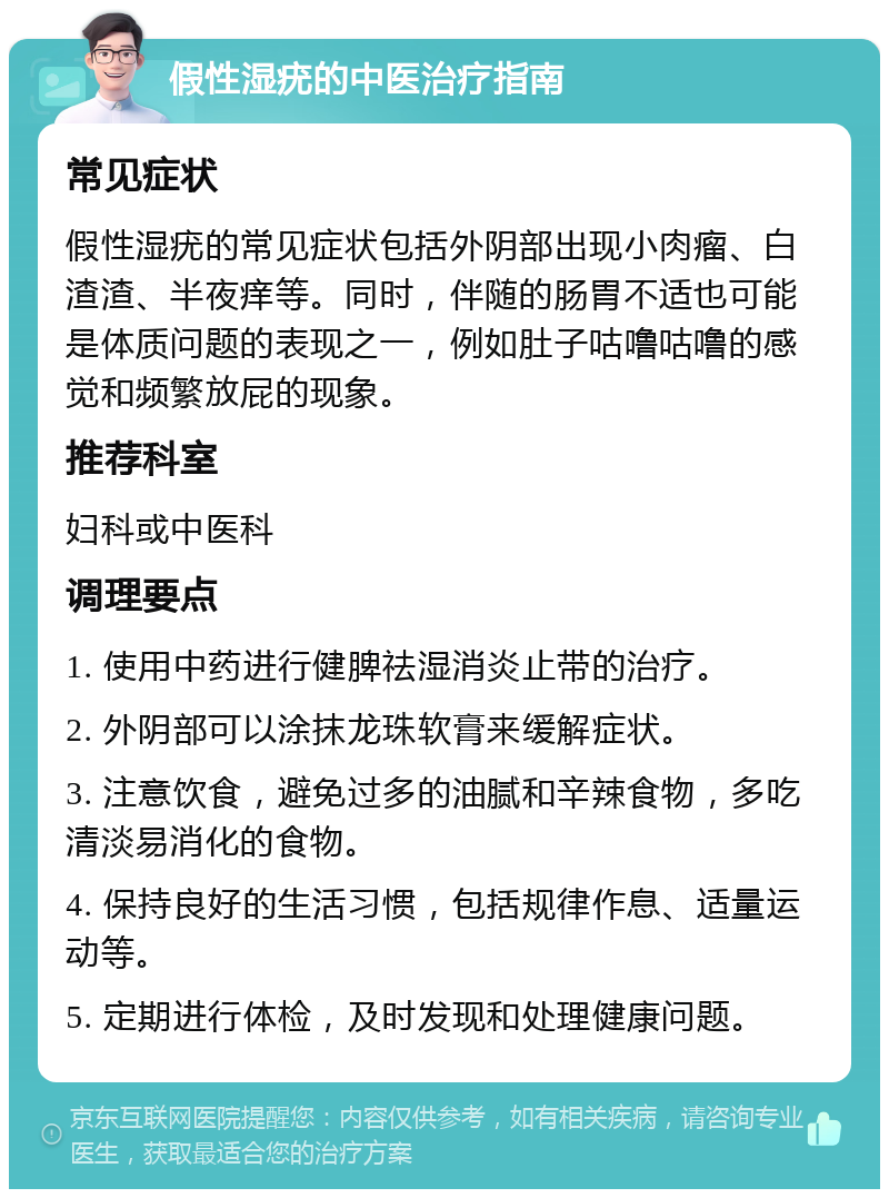 假性湿疣的中医治疗指南 常见症状 假性湿疣的常见症状包括外阴部出现小肉瘤、白渣渣、半夜痒等。同时，伴随的肠胃不适也可能是体质问题的表现之一，例如肚子咕噜咕噜的感觉和频繁放屁的现象。 推荐科室 妇科或中医科 调理要点 1. 使用中药进行健脾祛湿消炎止带的治疗。 2. 外阴部可以涂抹龙珠软膏来缓解症状。 3. 注意饮食，避免过多的油腻和辛辣食物，多吃清淡易消化的食物。 4. 保持良好的生活习惯，包括规律作息、适量运动等。 5. 定期进行体检，及时发现和处理健康问题。