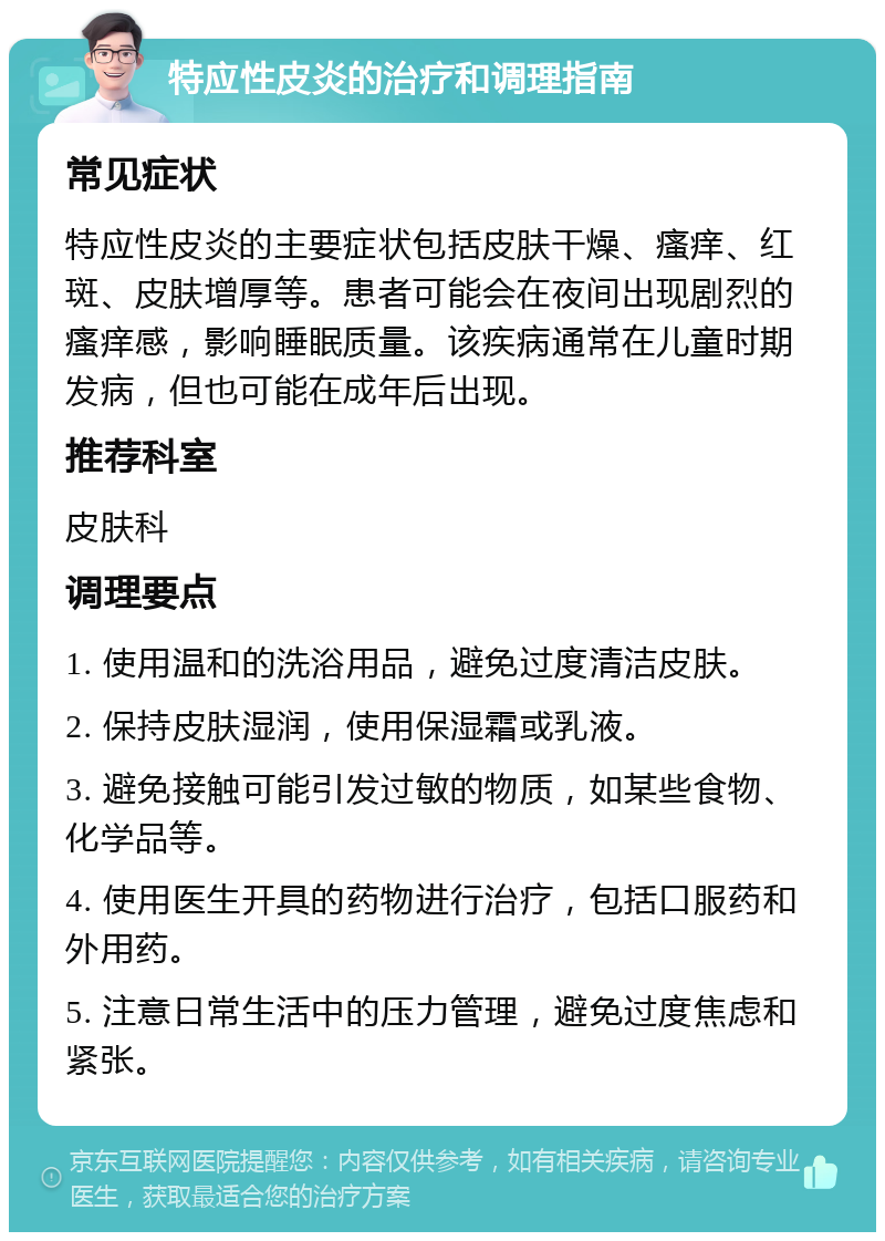 特应性皮炎的治疗和调理指南 常见症状 特应性皮炎的主要症状包括皮肤干燥、瘙痒、红斑、皮肤增厚等。患者可能会在夜间出现剧烈的瘙痒感，影响睡眠质量。该疾病通常在儿童时期发病，但也可能在成年后出现。 推荐科室 皮肤科 调理要点 1. 使用温和的洗浴用品，避免过度清洁皮肤。 2. 保持皮肤湿润，使用保湿霜或乳液。 3. 避免接触可能引发过敏的物质，如某些食物、化学品等。 4. 使用医生开具的药物进行治疗，包括口服药和外用药。 5. 注意日常生活中的压力管理，避免过度焦虑和紧张。