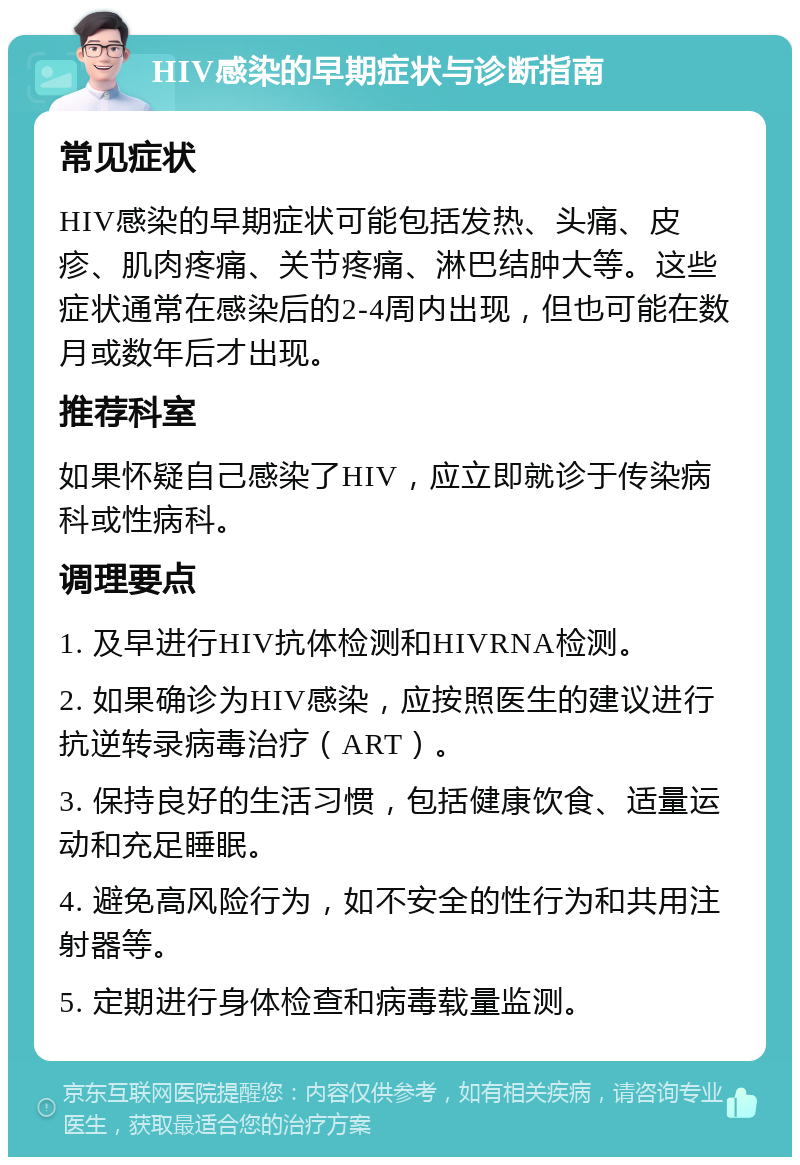 HIV感染的早期症状与诊断指南 常见症状 HIV感染的早期症状可能包括发热、头痛、皮疹、肌肉疼痛、关节疼痛、淋巴结肿大等。这些症状通常在感染后的2-4周内出现，但也可能在数月或数年后才出现。 推荐科室 如果怀疑自己感染了HIV，应立即就诊于传染病科或性病科。 调理要点 1. 及早进行HIV抗体检测和HIVRNA检测。 2. 如果确诊为HIV感染，应按照医生的建议进行抗逆转录病毒治疗（ART）。 3. 保持良好的生活习惯，包括健康饮食、适量运动和充足睡眠。 4. 避免高风险行为，如不安全的性行为和共用注射器等。 5. 定期进行身体检查和病毒载量监测。