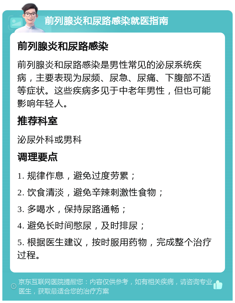 前列腺炎和尿路感染就医指南 前列腺炎和尿路感染 前列腺炎和尿路感染是男性常见的泌尿系统疾病，主要表现为尿频、尿急、尿痛、下腹部不适等症状。这些疾病多见于中老年男性，但也可能影响年轻人。 推荐科室 泌尿外科或男科 调理要点 1. 规律作息，避免过度劳累； 2. 饮食清淡，避免辛辣刺激性食物； 3. 多喝水，保持尿路通畅； 4. 避免长时间憋尿，及时排尿； 5. 根据医生建议，按时服用药物，完成整个治疗过程。