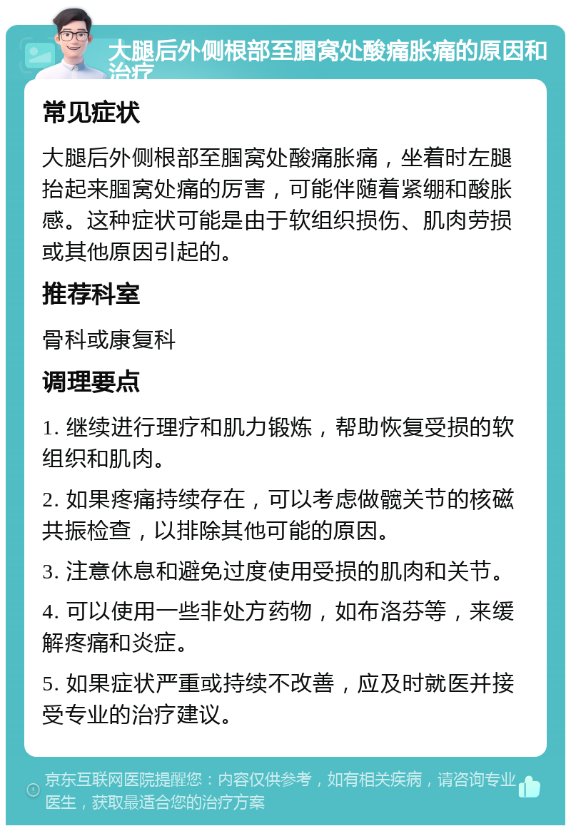 大腿后外侧根部至腘窝处酸痛胀痛的原因和治疗 常见症状 大腿后外侧根部至腘窝处酸痛胀痛，坐着时左腿抬起来腘窝处痛的厉害，可能伴随着紧绷和酸胀感。这种症状可能是由于软组织损伤、肌肉劳损或其他原因引起的。 推荐科室 骨科或康复科 调理要点 1. 继续进行理疗和肌力锻炼，帮助恢复受损的软组织和肌肉。 2. 如果疼痛持续存在，可以考虑做髋关节的核磁共振检查，以排除其他可能的原因。 3. 注意休息和避免过度使用受损的肌肉和关节。 4. 可以使用一些非处方药物，如布洛芬等，来缓解疼痛和炎症。 5. 如果症状严重或持续不改善，应及时就医并接受专业的治疗建议。