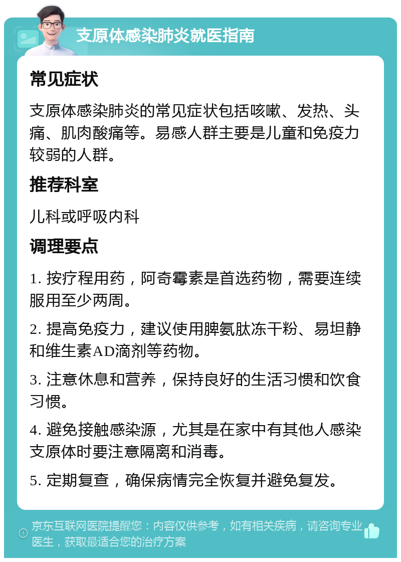 支原体感染肺炎就医指南 常见症状 支原体感染肺炎的常见症状包括咳嗽、发热、头痛、肌肉酸痛等。易感人群主要是儿童和免疫力较弱的人群。 推荐科室 儿科或呼吸内科 调理要点 1. 按疗程用药，阿奇霉素是首选药物，需要连续服用至少两周。 2. 提高免疫力，建议使用脾氨肽冻干粉、易坦静和维生素AD滴剂等药物。 3. 注意休息和营养，保持良好的生活习惯和饮食习惯。 4. 避免接触感染源，尤其是在家中有其他人感染支原体时要注意隔离和消毒。 5. 定期复查，确保病情完全恢复并避免复发。