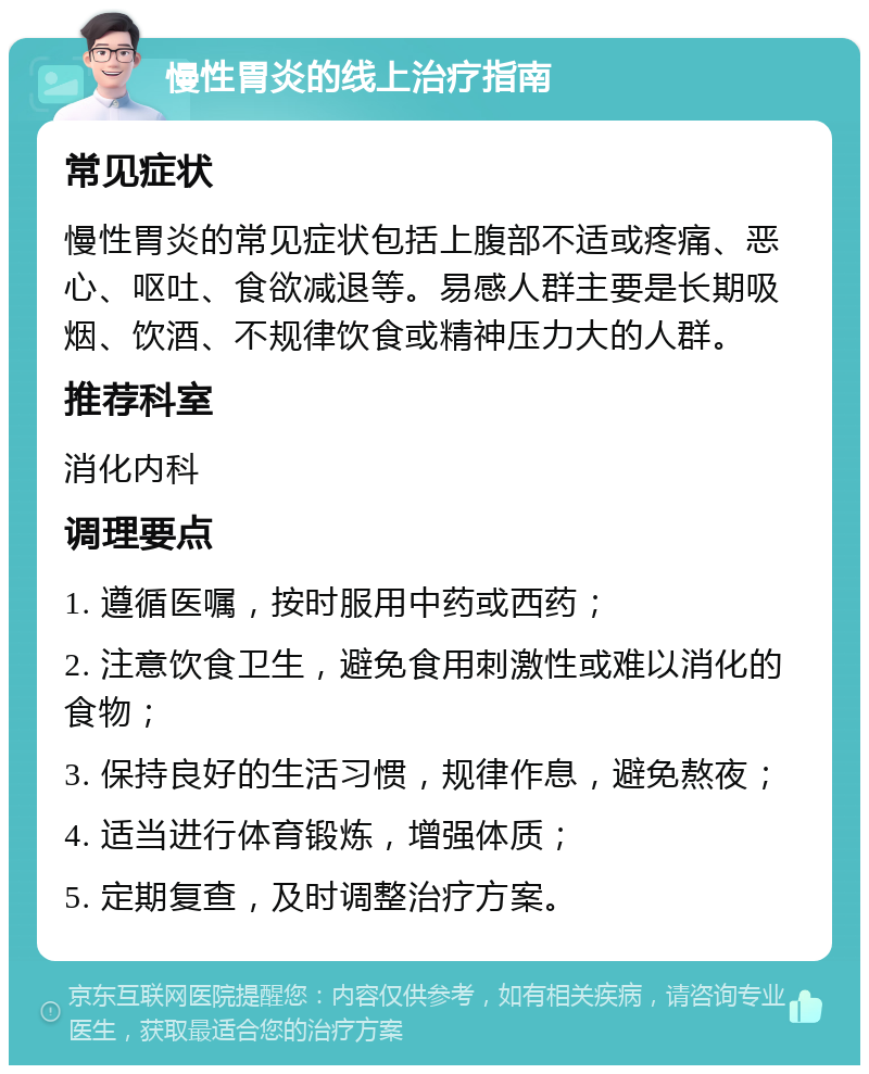 慢性胃炎的线上治疗指南 常见症状 慢性胃炎的常见症状包括上腹部不适或疼痛、恶心、呕吐、食欲减退等。易感人群主要是长期吸烟、饮酒、不规律饮食或精神压力大的人群。 推荐科室 消化内科 调理要点 1. 遵循医嘱，按时服用中药或西药； 2. 注意饮食卫生，避免食用刺激性或难以消化的食物； 3. 保持良好的生活习惯，规律作息，避免熬夜； 4. 适当进行体育锻炼，增强体质； 5. 定期复查，及时调整治疗方案。