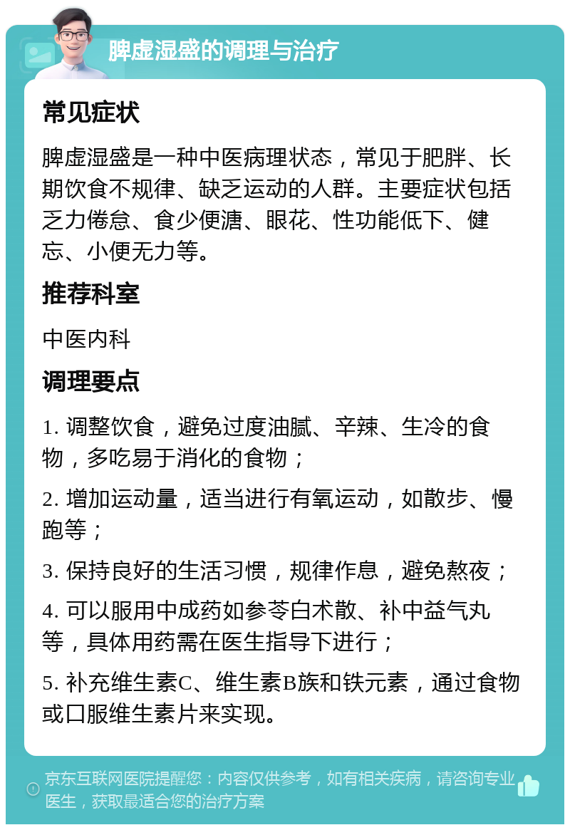 脾虚湿盛的调理与治疗 常见症状 脾虚湿盛是一种中医病理状态，常见于肥胖、长期饮食不规律、缺乏运动的人群。主要症状包括乏力倦怠、食少便溏、眼花、性功能低下、健忘、小便无力等。 推荐科室 中医内科 调理要点 1. 调整饮食，避免过度油腻、辛辣、生冷的食物，多吃易于消化的食物； 2. 增加运动量，适当进行有氧运动，如散步、慢跑等； 3. 保持良好的生活习惯，规律作息，避免熬夜； 4. 可以服用中成药如参苓白术散、补中益气丸等，具体用药需在医生指导下进行； 5. 补充维生素C、维生素B族和铁元素，通过食物或口服维生素片来实现。