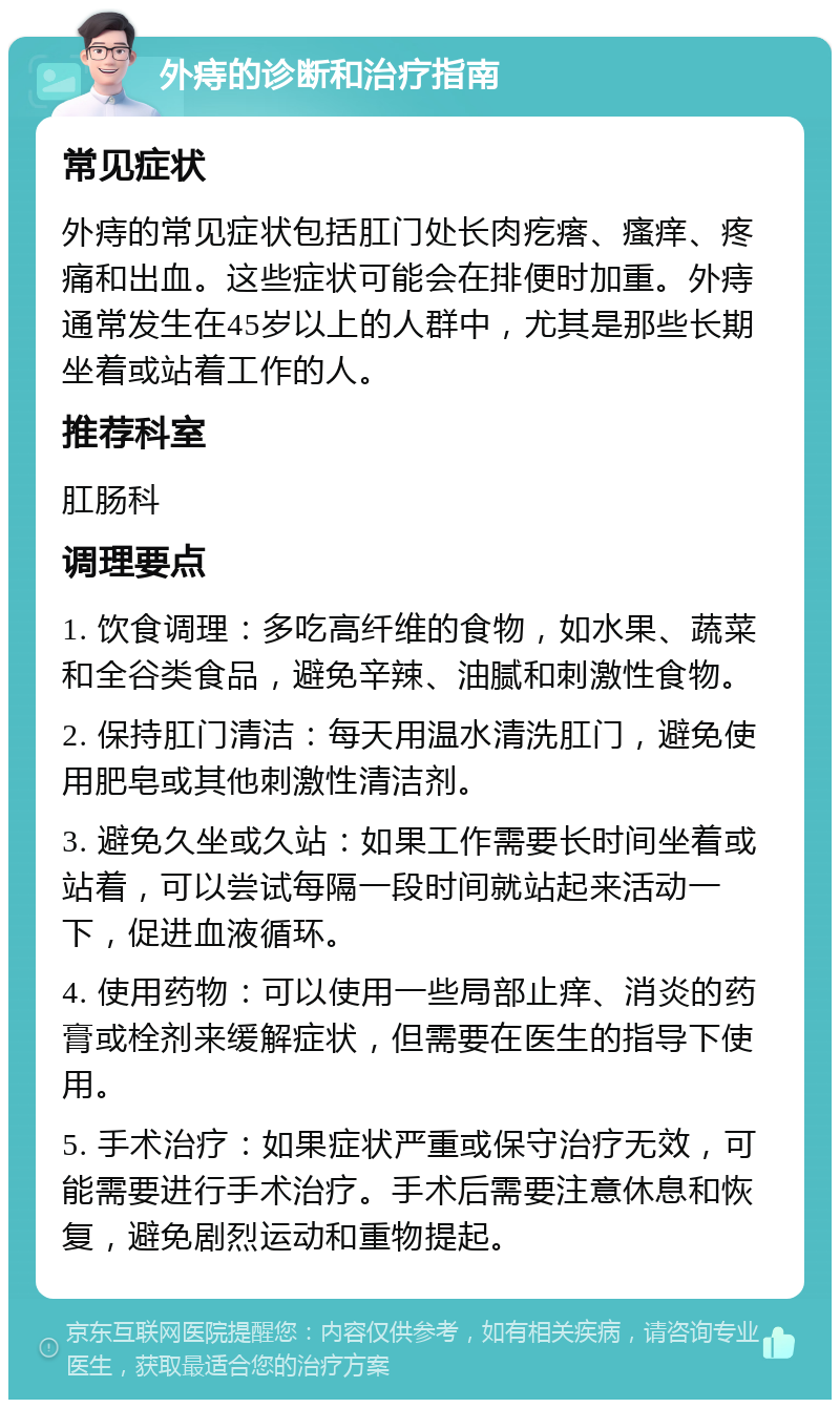 外痔的诊断和治疗指南 常见症状 外痔的常见症状包括肛门处长肉疙瘩、瘙痒、疼痛和出血。这些症状可能会在排便时加重。外痔通常发生在45岁以上的人群中，尤其是那些长期坐着或站着工作的人。 推荐科室 肛肠科 调理要点 1. 饮食调理：多吃高纤维的食物，如水果、蔬菜和全谷类食品，避免辛辣、油腻和刺激性食物。 2. 保持肛门清洁：每天用温水清洗肛门，避免使用肥皂或其他刺激性清洁剂。 3. 避免久坐或久站：如果工作需要长时间坐着或站着，可以尝试每隔一段时间就站起来活动一下，促进血液循环。 4. 使用药物：可以使用一些局部止痒、消炎的药膏或栓剂来缓解症状，但需要在医生的指导下使用。 5. 手术治疗：如果症状严重或保守治疗无效，可能需要进行手术治疗。手术后需要注意休息和恢复，避免剧烈运动和重物提起。