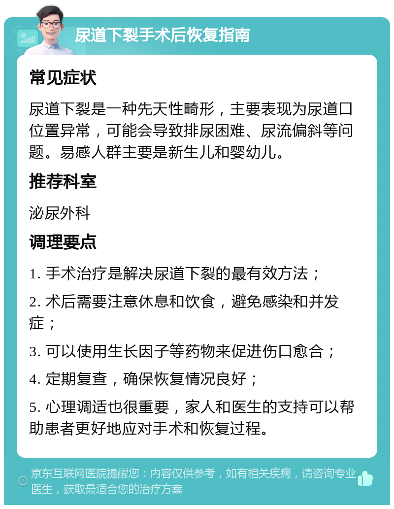 尿道下裂手术后恢复指南 常见症状 尿道下裂是一种先天性畸形，主要表现为尿道口位置异常，可能会导致排尿困难、尿流偏斜等问题。易感人群主要是新生儿和婴幼儿。 推荐科室 泌尿外科 调理要点 1. 手术治疗是解决尿道下裂的最有效方法； 2. 术后需要注意休息和饮食，避免感染和并发症； 3. 可以使用生长因子等药物来促进伤口愈合； 4. 定期复查，确保恢复情况良好； 5. 心理调适也很重要，家人和医生的支持可以帮助患者更好地应对手术和恢复过程。