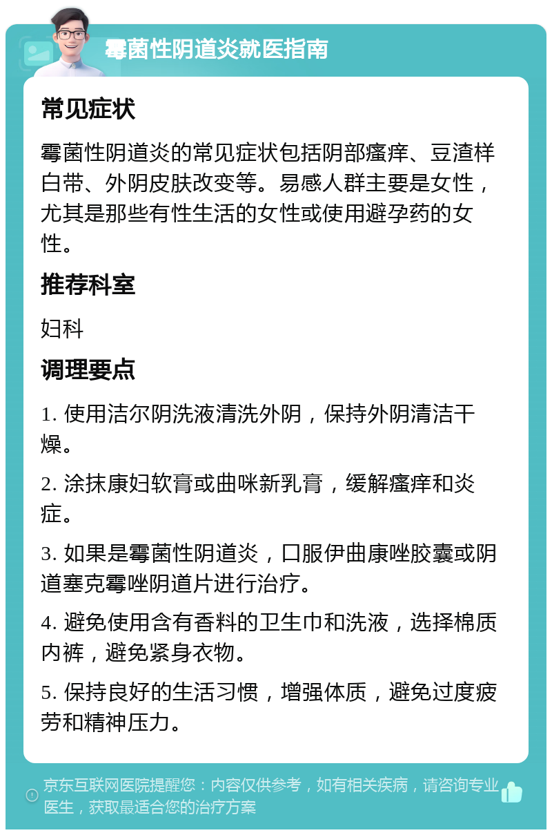 霉菌性阴道炎就医指南 常见症状 霉菌性阴道炎的常见症状包括阴部瘙痒、豆渣样白带、外阴皮肤改变等。易感人群主要是女性，尤其是那些有性生活的女性或使用避孕药的女性。 推荐科室 妇科 调理要点 1. 使用洁尔阴洗液清洗外阴，保持外阴清洁干燥。 2. 涂抹康妇软膏或曲咪新乳膏，缓解瘙痒和炎症。 3. 如果是霉菌性阴道炎，口服伊曲康唑胶囊或阴道塞克霉唑阴道片进行治疗。 4. 避免使用含有香料的卫生巾和洗液，选择棉质内裤，避免紧身衣物。 5. 保持良好的生活习惯，增强体质，避免过度疲劳和精神压力。