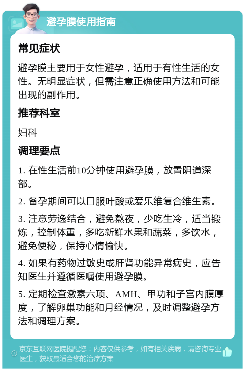 避孕膜使用指南 常见症状 避孕膜主要用于女性避孕，适用于有性生活的女性。无明显症状，但需注意正确使用方法和可能出现的副作用。 推荐科室 妇科 调理要点 1. 在性生活前10分钟使用避孕膜，放置阴道深部。 2. 备孕期间可以口服叶酸或爱乐维复合维生素。 3. 注意劳逸结合，避免熬夜，少吃生冷，适当锻炼，控制体重，多吃新鲜水果和蔬菜，多饮水，避免便秘，保持心情愉快。 4. 如果有药物过敏史或肝肾功能异常病史，应告知医生并遵循医嘱使用避孕膜。 5. 定期检查激素六项、AMH、甲功和子宫内膜厚度，了解卵巢功能和月经情况，及时调整避孕方法和调理方案。