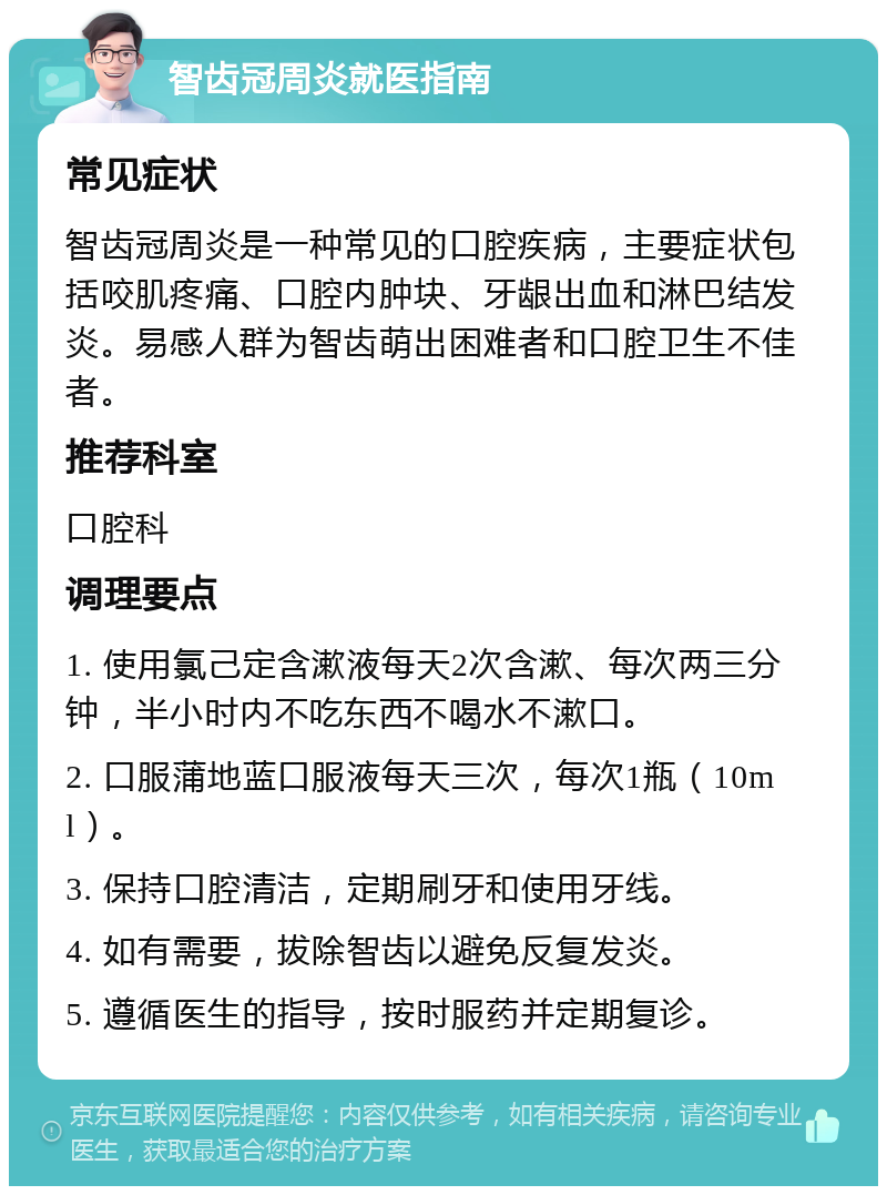 智齿冠周炎就医指南 常见症状 智齿冠周炎是一种常见的口腔疾病，主要症状包括咬肌疼痛、口腔内肿块、牙龈出血和淋巴结发炎。易感人群为智齿萌出困难者和口腔卫生不佳者。 推荐科室 口腔科 调理要点 1. 使用氯己定含漱液每天2次含漱、每次两三分钟，半小时内不吃东西不喝水不漱口。 2. 口服蒲地蓝口服液每天三次，每次1瓶（10ml）。 3. 保持口腔清洁，定期刷牙和使用牙线。 4. 如有需要，拔除智齿以避免反复发炎。 5. 遵循医生的指导，按时服药并定期复诊。