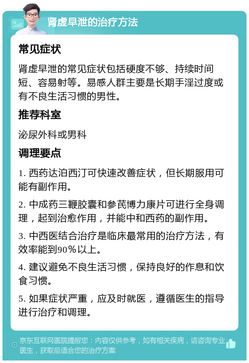 肾虚早泄的治疗方法 常见症状 肾虚早泄的常见症状包括硬度不够、持续时间短、容易射等。易感人群主要是长期手淫过度或有不良生活习惯的男性。 推荐科室 泌尿外科或男科 调理要点 1. 西药达泊西汀可快速改善症状，但长期服用可能有副作用。 2. 中成药三鞭胶囊和参芪博力康片可进行全身调理，起到治愈作用，并能中和西药的副作用。 3. 中西医结合治疗是临床最常用的治疗方法，有效率能到90％以上。 4. 建议避免不良生活习惯，保持良好的作息和饮食习惯。 5. 如果症状严重，应及时就医，遵循医生的指导进行治疗和调理。