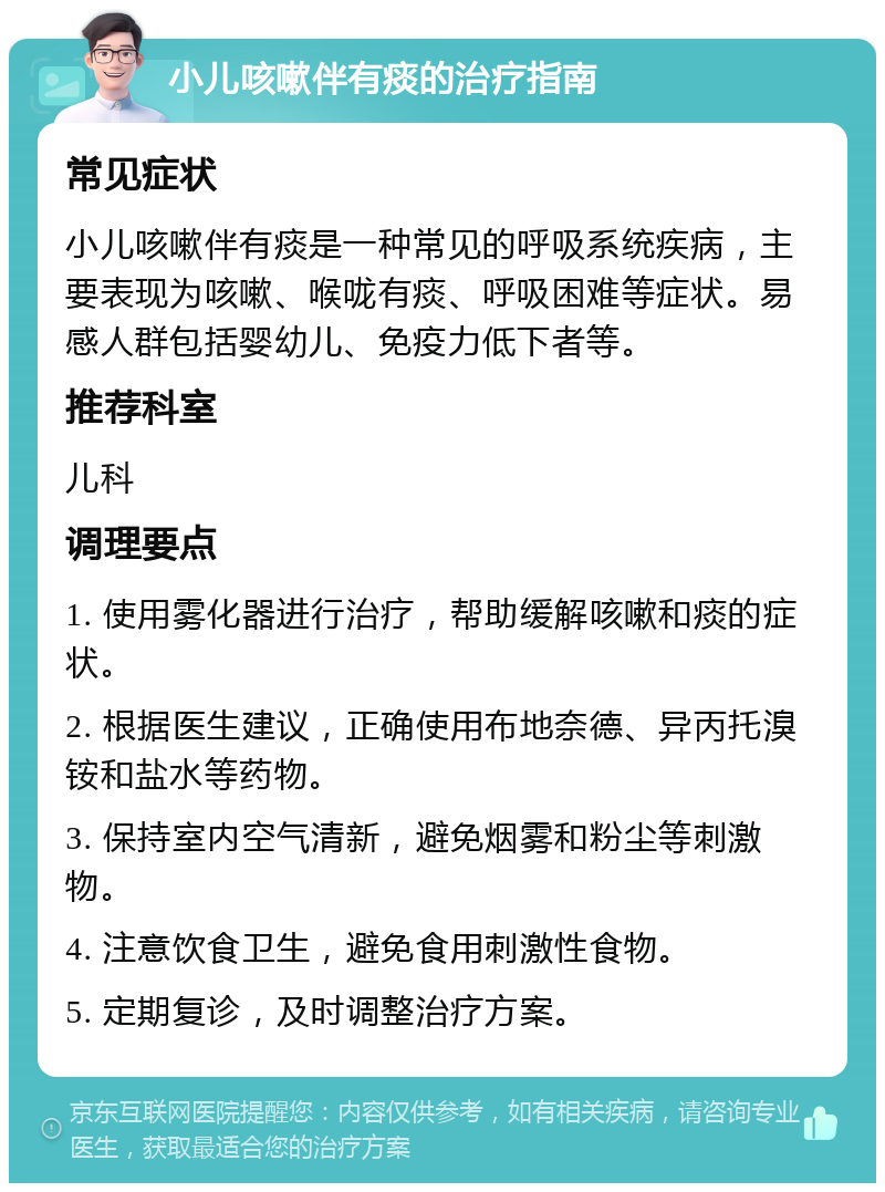 小儿咳嗽伴有痰的治疗指南 常见症状 小儿咳嗽伴有痰是一种常见的呼吸系统疾病，主要表现为咳嗽、喉咙有痰、呼吸困难等症状。易感人群包括婴幼儿、免疫力低下者等。 推荐科室 儿科 调理要点 1. 使用雾化器进行治疗，帮助缓解咳嗽和痰的症状。 2. 根据医生建议，正确使用布地奈德、异丙托溴铵和盐水等药物。 3. 保持室内空气清新，避免烟雾和粉尘等刺激物。 4. 注意饮食卫生，避免食用刺激性食物。 5. 定期复诊，及时调整治疗方案。