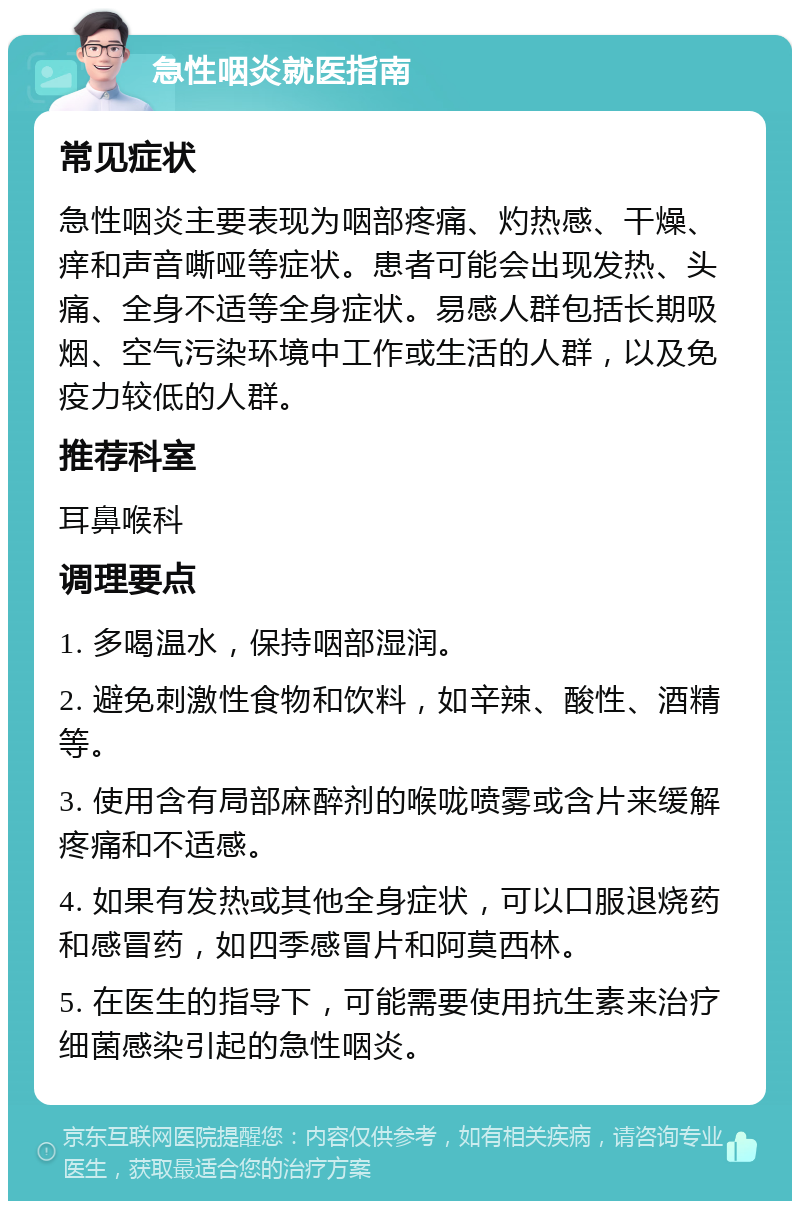 急性咽炎就医指南 常见症状 急性咽炎主要表现为咽部疼痛、灼热感、干燥、痒和声音嘶哑等症状。患者可能会出现发热、头痛、全身不适等全身症状。易感人群包括长期吸烟、空气污染环境中工作或生活的人群，以及免疫力较低的人群。 推荐科室 耳鼻喉科 调理要点 1. 多喝温水，保持咽部湿润。 2. 避免刺激性食物和饮料，如辛辣、酸性、酒精等。 3. 使用含有局部麻醉剂的喉咙喷雾或含片来缓解疼痛和不适感。 4. 如果有发热或其他全身症状，可以口服退烧药和感冒药，如四季感冒片和阿莫西林。 5. 在医生的指导下，可能需要使用抗生素来治疗细菌感染引起的急性咽炎。