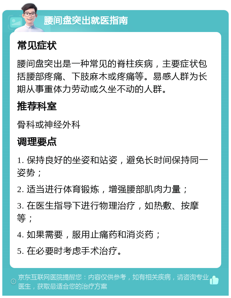 腰间盘突出就医指南 常见症状 腰间盘突出是一种常见的脊柱疾病，主要症状包括腰部疼痛、下肢麻木或疼痛等。易感人群为长期从事重体力劳动或久坐不动的人群。 推荐科室 骨科或神经外科 调理要点 1. 保持良好的坐姿和站姿，避免长时间保持同一姿势； 2. 适当进行体育锻炼，增强腰部肌肉力量； 3. 在医生指导下进行物理治疗，如热敷、按摩等； 4. 如果需要，服用止痛药和消炎药； 5. 在必要时考虑手术治疗。