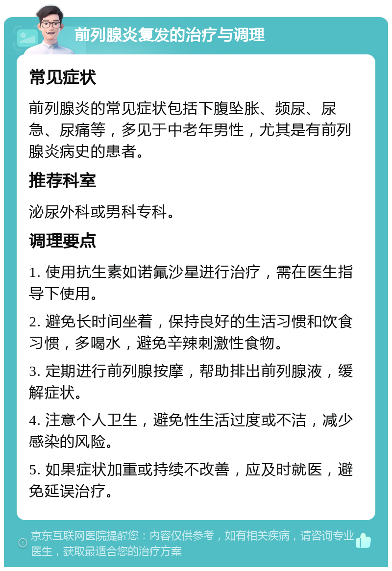 前列腺炎复发的治疗与调理 常见症状 前列腺炎的常见症状包括下腹坠胀、频尿、尿急、尿痛等，多见于中老年男性，尤其是有前列腺炎病史的患者。 推荐科室 泌尿外科或男科专科。 调理要点 1. 使用抗生素如诺氟沙星进行治疗，需在医生指导下使用。 2. 避免长时间坐着，保持良好的生活习惯和饮食习惯，多喝水，避免辛辣刺激性食物。 3. 定期进行前列腺按摩，帮助排出前列腺液，缓解症状。 4. 注意个人卫生，避免性生活过度或不洁，减少感染的风险。 5. 如果症状加重或持续不改善，应及时就医，避免延误治疗。