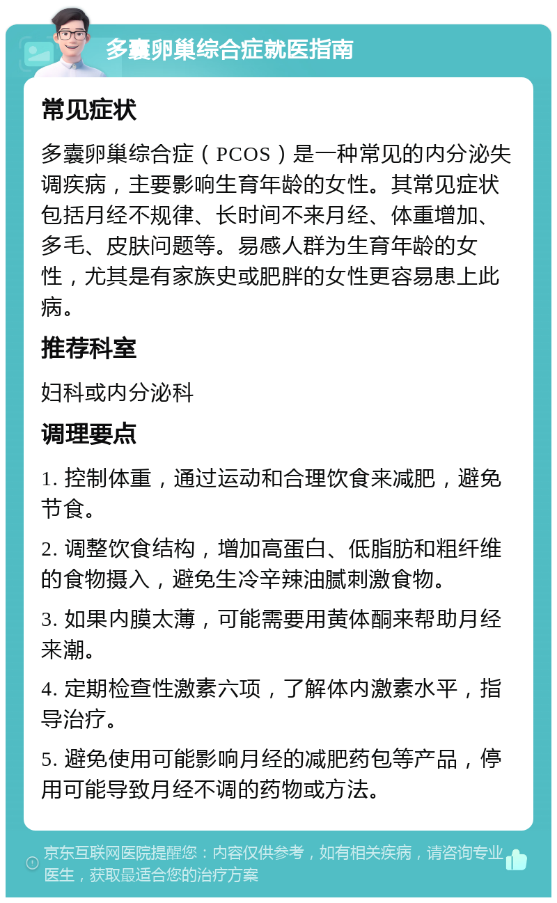 多囊卵巢综合症就医指南 常见症状 多囊卵巢综合症（PCOS）是一种常见的内分泌失调疾病，主要影响生育年龄的女性。其常见症状包括月经不规律、长时间不来月经、体重增加、多毛、皮肤问题等。易感人群为生育年龄的女性，尤其是有家族史或肥胖的女性更容易患上此病。 推荐科室 妇科或内分泌科 调理要点 1. 控制体重，通过运动和合理饮食来减肥，避免节食。 2. 调整饮食结构，增加高蛋白、低脂肪和粗纤维的食物摄入，避免生冷辛辣油腻刺激食物。 3. 如果内膜太薄，可能需要用黄体酮来帮助月经来潮。 4. 定期检查性激素六项，了解体内激素水平，指导治疗。 5. 避免使用可能影响月经的减肥药包等产品，停用可能导致月经不调的药物或方法。