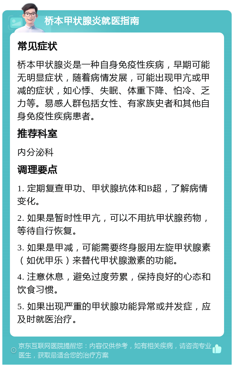 桥本甲状腺炎就医指南 常见症状 桥本甲状腺炎是一种自身免疫性疾病，早期可能无明显症状，随着病情发展，可能出现甲亢或甲减的症状，如心悸、失眠、体重下降、怕冷、乏力等。易感人群包括女性、有家族史者和其他自身免疫性疾病患者。 推荐科室 内分泌科 调理要点 1. 定期复查甲功、甲状腺抗体和B超，了解病情变化。 2. 如果是暂时性甲亢，可以不用抗甲状腺药物，等待自行恢复。 3. 如果是甲减，可能需要终身服用左旋甲状腺素（如优甲乐）来替代甲状腺激素的功能。 4. 注意休息，避免过度劳累，保持良好的心态和饮食习惯。 5. 如果出现严重的甲状腺功能异常或并发症，应及时就医治疗。