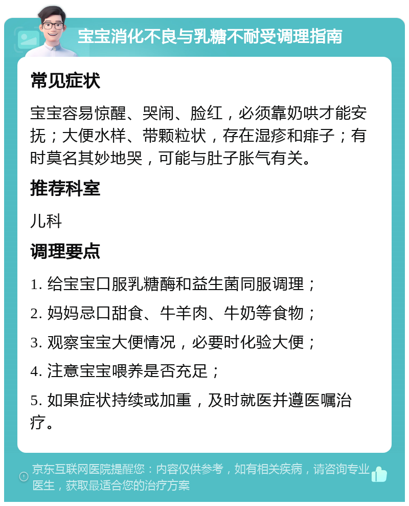 宝宝消化不良与乳糖不耐受调理指南 常见症状 宝宝容易惊醒、哭闹、脸红，必须靠奶哄才能安抚；大便水样、带颗粒状，存在湿疹和痱子；有时莫名其妙地哭，可能与肚子胀气有关。 推荐科室 儿科 调理要点 1. 给宝宝口服乳糖酶和益生菌同服调理； 2. 妈妈忌口甜食、牛羊肉、牛奶等食物； 3. 观察宝宝大便情况，必要时化验大便； 4. 注意宝宝喂养是否充足； 5. 如果症状持续或加重，及时就医并遵医嘱治疗。