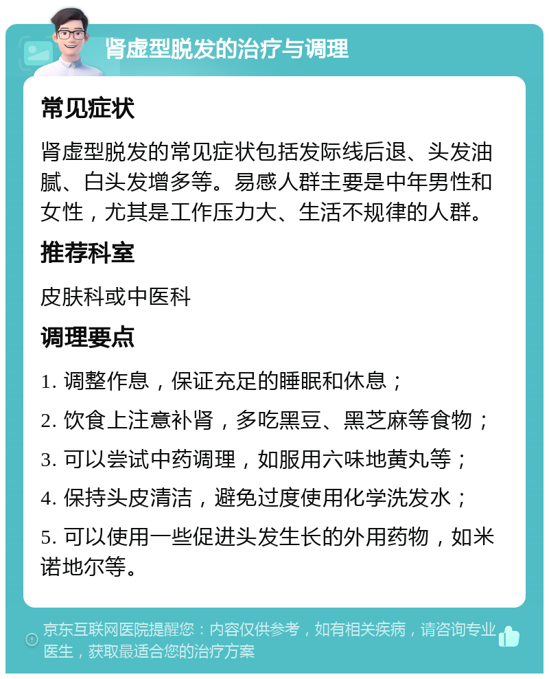 肾虚型脱发的治疗与调理 常见症状 肾虚型脱发的常见症状包括发际线后退、头发油腻、白头发增多等。易感人群主要是中年男性和女性，尤其是工作压力大、生活不规律的人群。 推荐科室 皮肤科或中医科 调理要点 1. 调整作息，保证充足的睡眠和休息； 2. 饮食上注意补肾，多吃黑豆、黑芝麻等食物； 3. 可以尝试中药调理，如服用六味地黄丸等； 4. 保持头皮清洁，避免过度使用化学洗发水； 5. 可以使用一些促进头发生长的外用药物，如米诺地尔等。