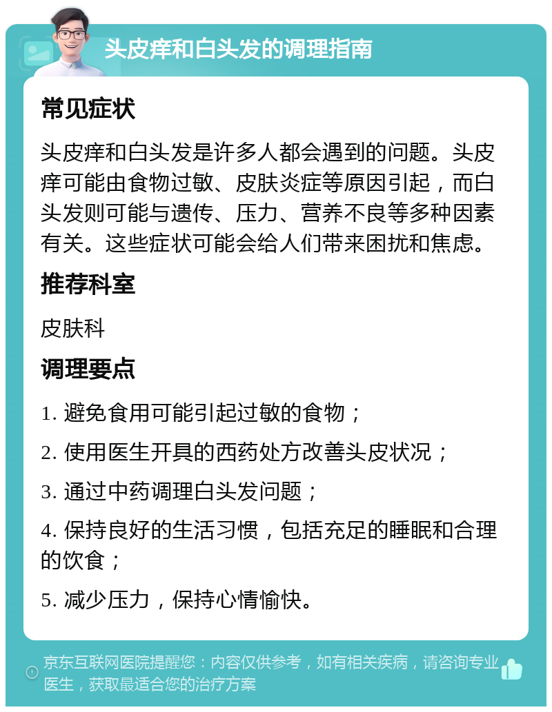 头皮痒和白头发的调理指南 常见症状 头皮痒和白头发是许多人都会遇到的问题。头皮痒可能由食物过敏、皮肤炎症等原因引起，而白头发则可能与遗传、压力、营养不良等多种因素有关。这些症状可能会给人们带来困扰和焦虑。 推荐科室 皮肤科 调理要点 1. 避免食用可能引起过敏的食物； 2. 使用医生开具的西药处方改善头皮状况； 3. 通过中药调理白头发问题； 4. 保持良好的生活习惯，包括充足的睡眠和合理的饮食； 5. 减少压力，保持心情愉快。