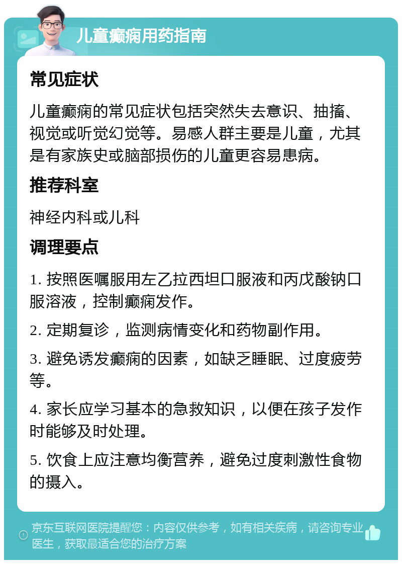 儿童癫痫用药指南 常见症状 儿童癫痫的常见症状包括突然失去意识、抽搐、视觉或听觉幻觉等。易感人群主要是儿童，尤其是有家族史或脑部损伤的儿童更容易患病。 推荐科室 神经内科或儿科 调理要点 1. 按照医嘱服用左乙拉西坦口服液和丙戊酸钠口服溶液，控制癫痫发作。 2. 定期复诊，监测病情变化和药物副作用。 3. 避免诱发癫痫的因素，如缺乏睡眠、过度疲劳等。 4. 家长应学习基本的急救知识，以便在孩子发作时能够及时处理。 5. 饮食上应注意均衡营养，避免过度刺激性食物的摄入。