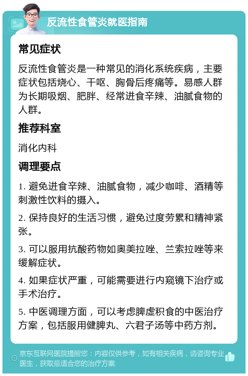 反流性食管炎就医指南 常见症状 反流性食管炎是一种常见的消化系统疾病，主要症状包括烧心、干呕、胸骨后疼痛等。易感人群为长期吸烟、肥胖、经常进食辛辣、油腻食物的人群。 推荐科室 消化内科 调理要点 1. 避免进食辛辣、油腻食物，减少咖啡、酒精等刺激性饮料的摄入。 2. 保持良好的生活习惯，避免过度劳累和精神紧张。 3. 可以服用抗酸药物如奥美拉唑、兰索拉唑等来缓解症状。 4. 如果症状严重，可能需要进行内窥镜下治疗或手术治疗。 5. 中医调理方面，可以考虑脾虚积食的中医治疗方案，包括服用健脾丸、六君子汤等中药方剂。