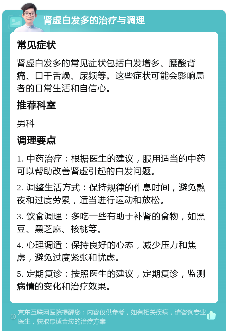 肾虚白发多的治疗与调理 常见症状 肾虚白发多的常见症状包括白发增多、腰酸背痛、口干舌燥、尿频等。这些症状可能会影响患者的日常生活和自信心。 推荐科室 男科 调理要点 1. 中药治疗：根据医生的建议，服用适当的中药可以帮助改善肾虚引起的白发问题。 2. 调整生活方式：保持规律的作息时间，避免熬夜和过度劳累，适当进行运动和放松。 3. 饮食调理：多吃一些有助于补肾的食物，如黑豆、黑芝麻、核桃等。 4. 心理调适：保持良好的心态，减少压力和焦虑，避免过度紧张和忧虑。 5. 定期复诊：按照医生的建议，定期复诊，监测病情的变化和治疗效果。