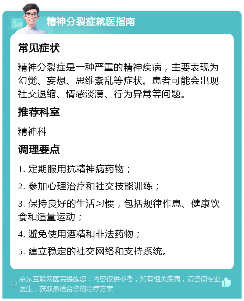 精神分裂症就医指南 常见症状 精神分裂症是一种严重的精神疾病，主要表现为幻觉、妄想、思维紊乱等症状。患者可能会出现社交退缩、情感淡漠、行为异常等问题。 推荐科室 精神科 调理要点 1. 定期服用抗精神病药物； 2. 参加心理治疗和社交技能训练； 3. 保持良好的生活习惯，包括规律作息、健康饮食和适量运动； 4. 避免使用酒精和非法药物； 5. 建立稳定的社交网络和支持系统。