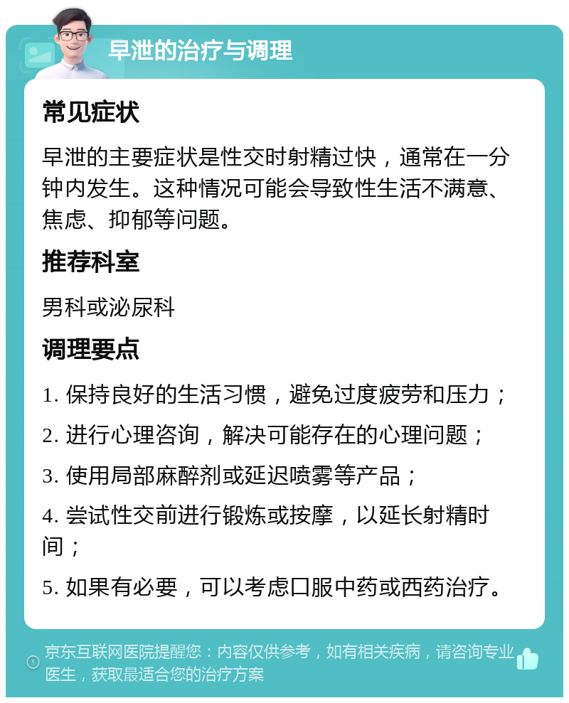 早泄的治疗与调理 常见症状 早泄的主要症状是性交时射精过快，通常在一分钟内发生。这种情况可能会导致性生活不满意、焦虑、抑郁等问题。 推荐科室 男科或泌尿科 调理要点 1. 保持良好的生活习惯，避免过度疲劳和压力； 2. 进行心理咨询，解决可能存在的心理问题； 3. 使用局部麻醉剂或延迟喷雾等产品； 4. 尝试性交前进行锻炼或按摩，以延长射精时间； 5. 如果有必要，可以考虑口服中药或西药治疗。