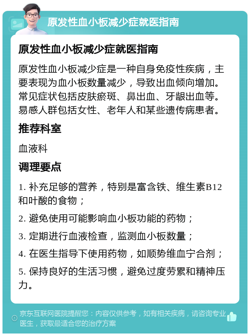 原发性血小板减少症就医指南 原发性血小板减少症就医指南 原发性血小板减少症是一种自身免疫性疾病，主要表现为血小板数量减少，导致出血倾向增加。常见症状包括皮肤瘀斑、鼻出血、牙龈出血等。易感人群包括女性、老年人和某些遗传病患者。 推荐科室 血液科 调理要点 1. 补充足够的营养，特别是富含铁、维生素B12和叶酸的食物； 2. 避免使用可能影响血小板功能的药物； 3. 定期进行血液检查，监测血小板数量； 4. 在医生指导下使用药物，如顺势维血宁合剂； 5. 保持良好的生活习惯，避免过度劳累和精神压力。