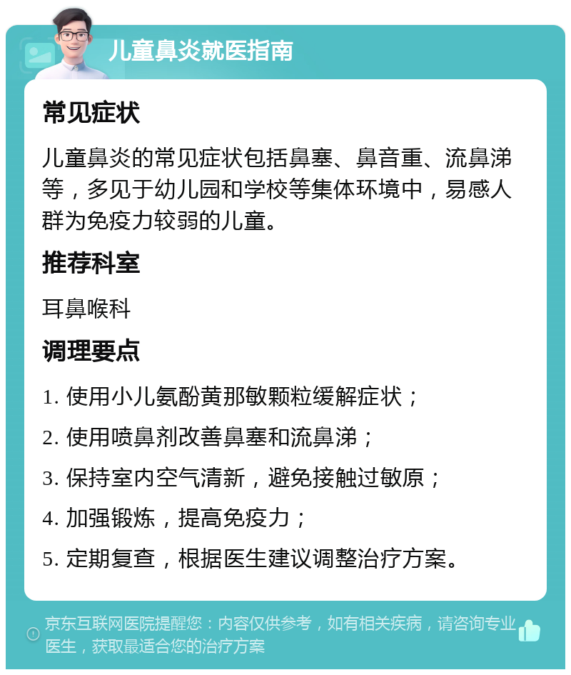 儿童鼻炎就医指南 常见症状 儿童鼻炎的常见症状包括鼻塞、鼻音重、流鼻涕等，多见于幼儿园和学校等集体环境中，易感人群为免疫力较弱的儿童。 推荐科室 耳鼻喉科 调理要点 1. 使用小儿氨酚黄那敏颗粒缓解症状； 2. 使用喷鼻剂改善鼻塞和流鼻涕； 3. 保持室内空气清新，避免接触过敏原； 4. 加强锻炼，提高免疫力； 5. 定期复查，根据医生建议调整治疗方案。