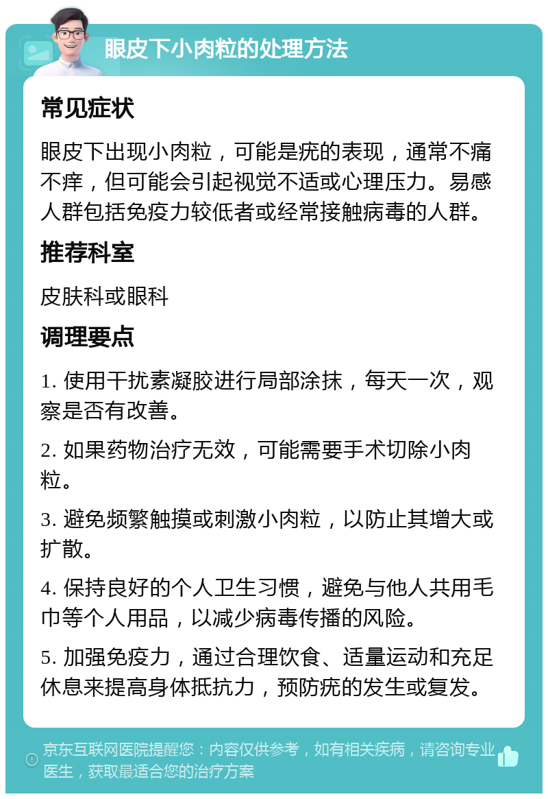 眼皮下小肉粒的处理方法 常见症状 眼皮下出现小肉粒，可能是疣的表现，通常不痛不痒，但可能会引起视觉不适或心理压力。易感人群包括免疫力较低者或经常接触病毒的人群。 推荐科室 皮肤科或眼科 调理要点 1. 使用干扰素凝胶进行局部涂抹，每天一次，观察是否有改善。 2. 如果药物治疗无效，可能需要手术切除小肉粒。 3. 避免频繁触摸或刺激小肉粒，以防止其增大或扩散。 4. 保持良好的个人卫生习惯，避免与他人共用毛巾等个人用品，以减少病毒传播的风险。 5. 加强免疫力，通过合理饮食、适量运动和充足休息来提高身体抵抗力，预防疣的发生或复发。