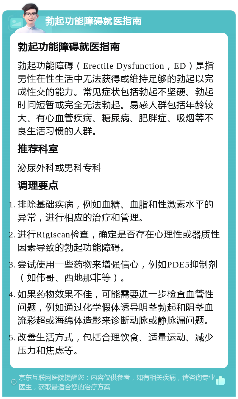 勃起功能障碍就医指南 勃起功能障碍就医指南 勃起功能障碍（Erectile Dysfunction，ED）是指男性在性生活中无法获得或维持足够的勃起以完成性交的能力。常见症状包括勃起不坚硬、勃起时间短暂或完全无法勃起。易感人群包括年龄较大、有心血管疾病、糖尿病、肥胖症、吸烟等不良生活习惯的人群。 推荐科室 泌尿外科或男科专科 调理要点 排除基础疾病，例如血糖、血脂和性激素水平的异常，进行相应的治疗和管理。 进行Rigiscan检查，确定是否存在心理性或器质性因素导致的勃起功能障碍。 尝试使用一些药物来增强信心，例如PDE5抑制剂（如伟哥、西地那非等）。 如果药物效果不佳，可能需要进一步检查血管性问题，例如通过化学假体诱导阴茎勃起和阴茎血流彩超或海绵体造影来诊断动脉或静脉漏问题。 改善生活方式，包括合理饮食、适量运动、减少压力和焦虑等。