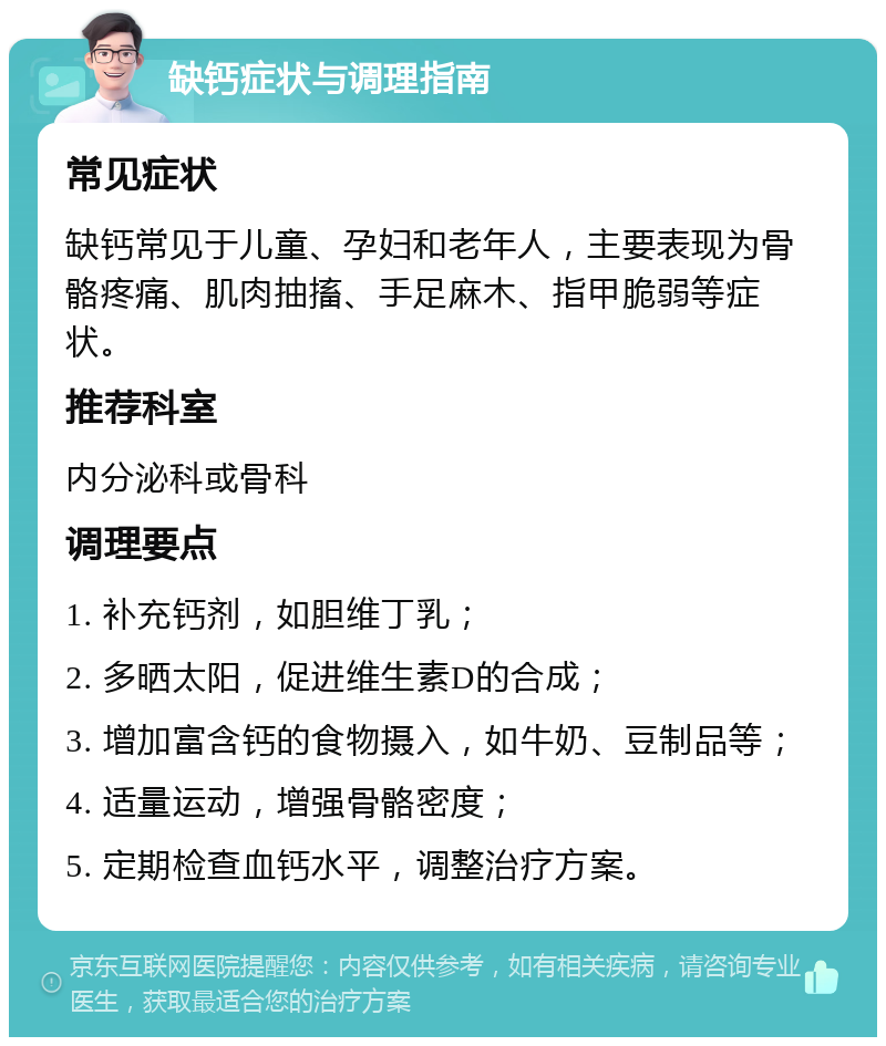 缺钙症状与调理指南 常见症状 缺钙常见于儿童、孕妇和老年人，主要表现为骨骼疼痛、肌肉抽搐、手足麻木、指甲脆弱等症状。 推荐科室 内分泌科或骨科 调理要点 1. 补充钙剂，如胆维丁乳； 2. 多晒太阳，促进维生素D的合成； 3. 增加富含钙的食物摄入，如牛奶、豆制品等； 4. 适量运动，增强骨骼密度； 5. 定期检查血钙水平，调整治疗方案。