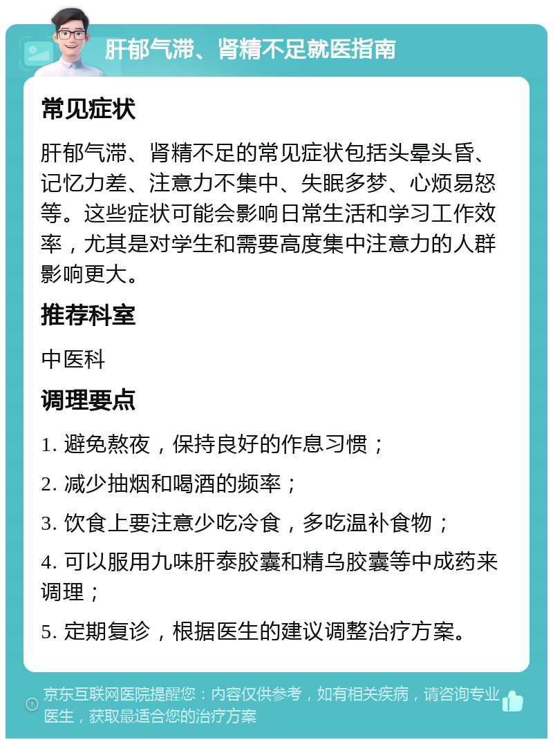 肝郁气滞、肾精不足就医指南 常见症状 肝郁气滞、肾精不足的常见症状包括头晕头昏、记忆力差、注意力不集中、失眠多梦、心烦易怒等。这些症状可能会影响日常生活和学习工作效率，尤其是对学生和需要高度集中注意力的人群影响更大。 推荐科室 中医科 调理要点 1. 避免熬夜，保持良好的作息习惯； 2. 减少抽烟和喝酒的频率； 3. 饮食上要注意少吃冷食，多吃温补食物； 4. 可以服用九味肝泰胶囊和精乌胶囊等中成药来调理； 5. 定期复诊，根据医生的建议调整治疗方案。