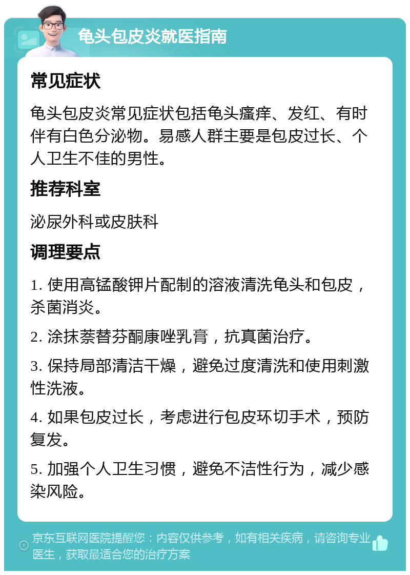 龟头包皮炎就医指南 常见症状 龟头包皮炎常见症状包括龟头瘙痒、发红、有时伴有白色分泌物。易感人群主要是包皮过长、个人卫生不佳的男性。 推荐科室 泌尿外科或皮肤科 调理要点 1. 使用高锰酸钾片配制的溶液清洗龟头和包皮，杀菌消炎。 2. 涂抹萘替芬酮康唑乳膏，抗真菌治疗。 3. 保持局部清洁干燥，避免过度清洗和使用刺激性洗液。 4. 如果包皮过长，考虑进行包皮环切手术，预防复发。 5. 加强个人卫生习惯，避免不洁性行为，减少感染风险。