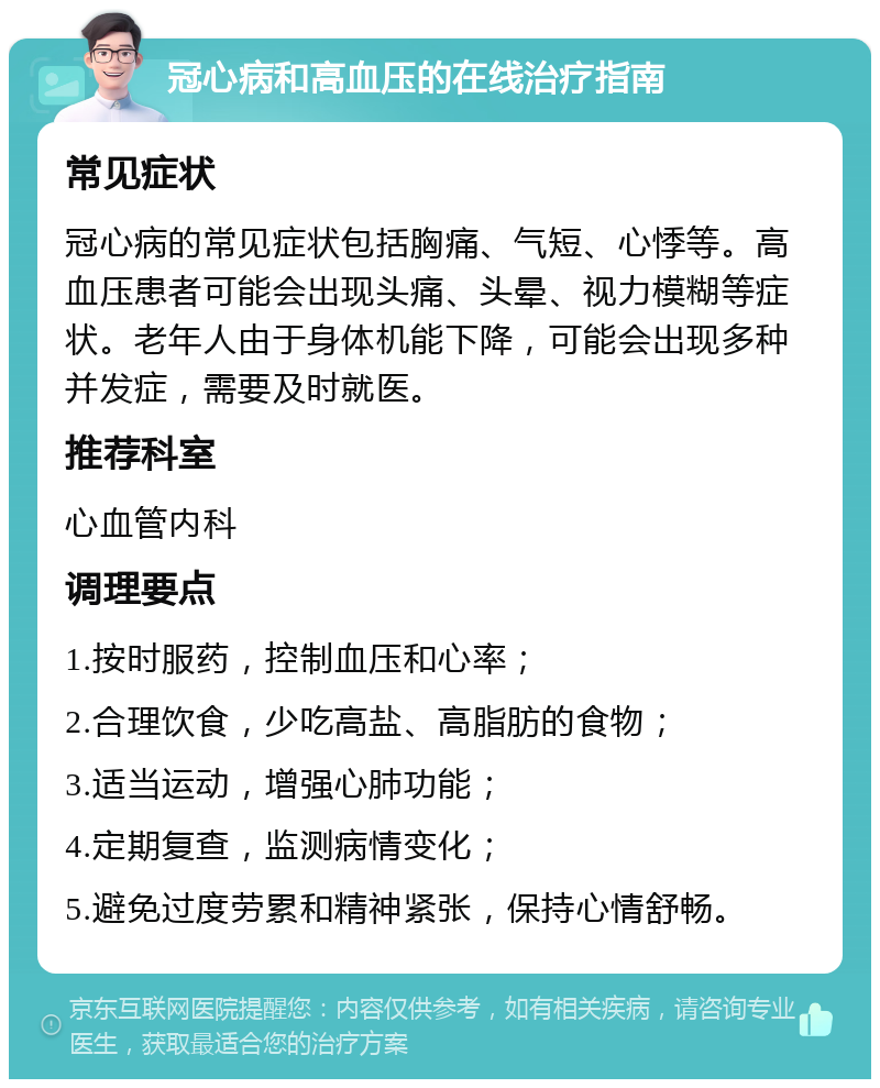 冠心病和高血压的在线治疗指南 常见症状 冠心病的常见症状包括胸痛、气短、心悸等。高血压患者可能会出现头痛、头晕、视力模糊等症状。老年人由于身体机能下降，可能会出现多种并发症，需要及时就医。 推荐科室 心血管内科 调理要点 1.按时服药，控制血压和心率； 2.合理饮食，少吃高盐、高脂肪的食物； 3.适当运动，增强心肺功能； 4.定期复查，监测病情变化； 5.避免过度劳累和精神紧张，保持心情舒畅。