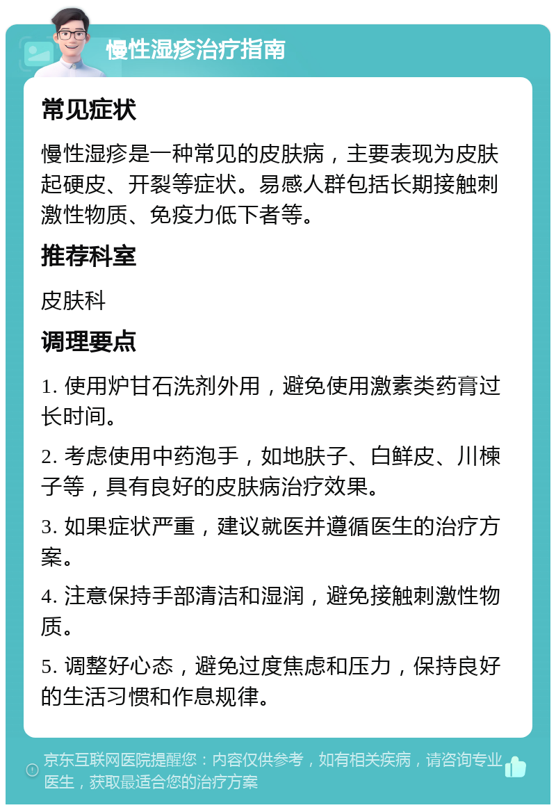 慢性湿疹治疗指南 常见症状 慢性湿疹是一种常见的皮肤病，主要表现为皮肤起硬皮、开裂等症状。易感人群包括长期接触刺激性物质、免疫力低下者等。 推荐科室 皮肤科 调理要点 1. 使用炉甘石洗剂外用，避免使用激素类药膏过长时间。 2. 考虑使用中药泡手，如地肤子、白鲜皮、川楝子等，具有良好的皮肤病治疗效果。 3. 如果症状严重，建议就医并遵循医生的治疗方案。 4. 注意保持手部清洁和湿润，避免接触刺激性物质。 5. 调整好心态，避免过度焦虑和压力，保持良好的生活习惯和作息规律。