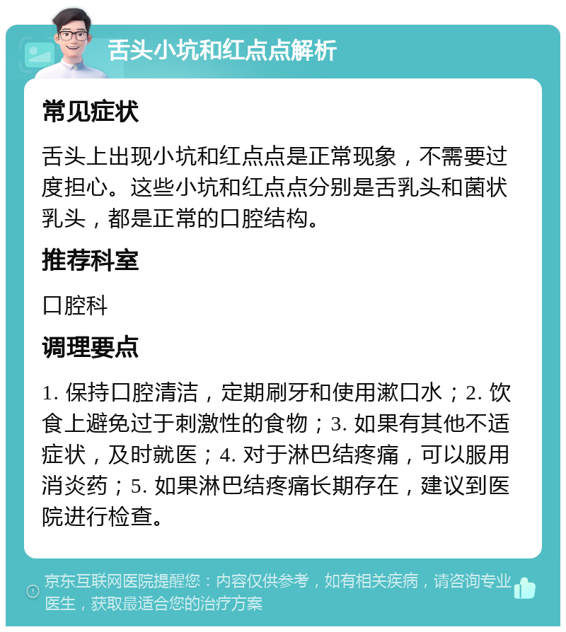 舌头小坑和红点点解析 常见症状 舌头上出现小坑和红点点是正常现象，不需要过度担心。这些小坑和红点点分别是舌乳头和菌状乳头，都是正常的口腔结构。 推荐科室 口腔科 调理要点 1. 保持口腔清洁，定期刷牙和使用漱口水；2. 饮食上避免过于刺激性的食物；3. 如果有其他不适症状，及时就医；4. 对于淋巴结疼痛，可以服用消炎药；5. 如果淋巴结疼痛长期存在，建议到医院进行检查。