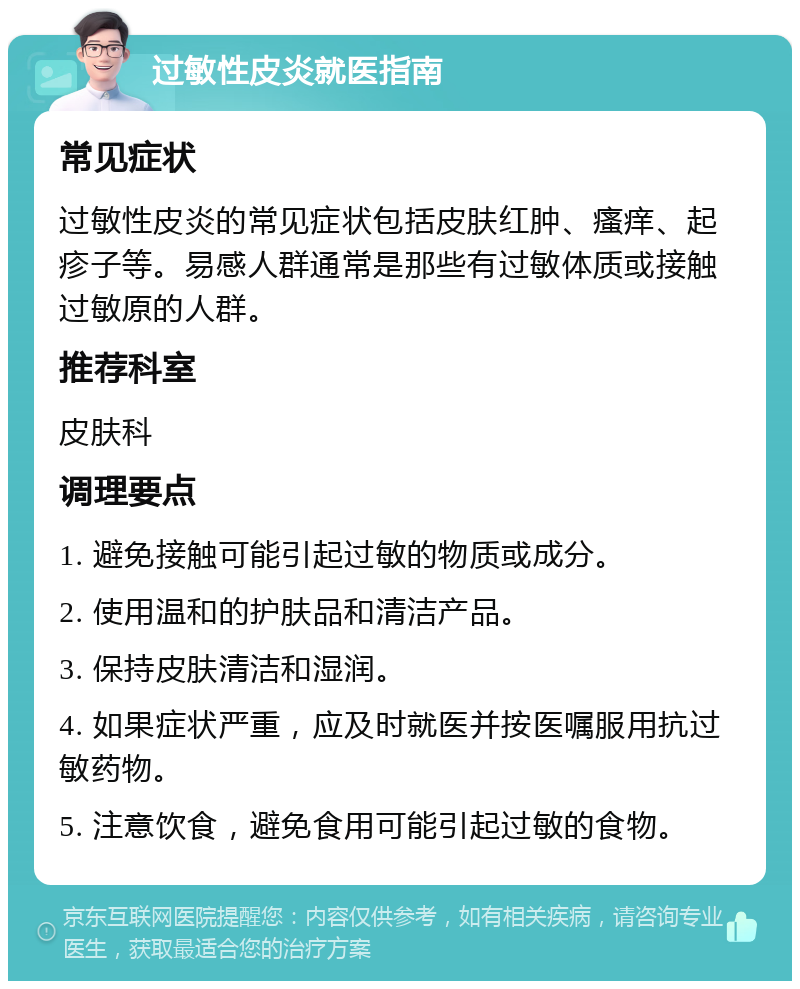 过敏性皮炎就医指南 常见症状 过敏性皮炎的常见症状包括皮肤红肿、瘙痒、起疹子等。易感人群通常是那些有过敏体质或接触过敏原的人群。 推荐科室 皮肤科 调理要点 1. 避免接触可能引起过敏的物质或成分。 2. 使用温和的护肤品和清洁产品。 3. 保持皮肤清洁和湿润。 4. 如果症状严重，应及时就医并按医嘱服用抗过敏药物。 5. 注意饮食，避免食用可能引起过敏的食物。