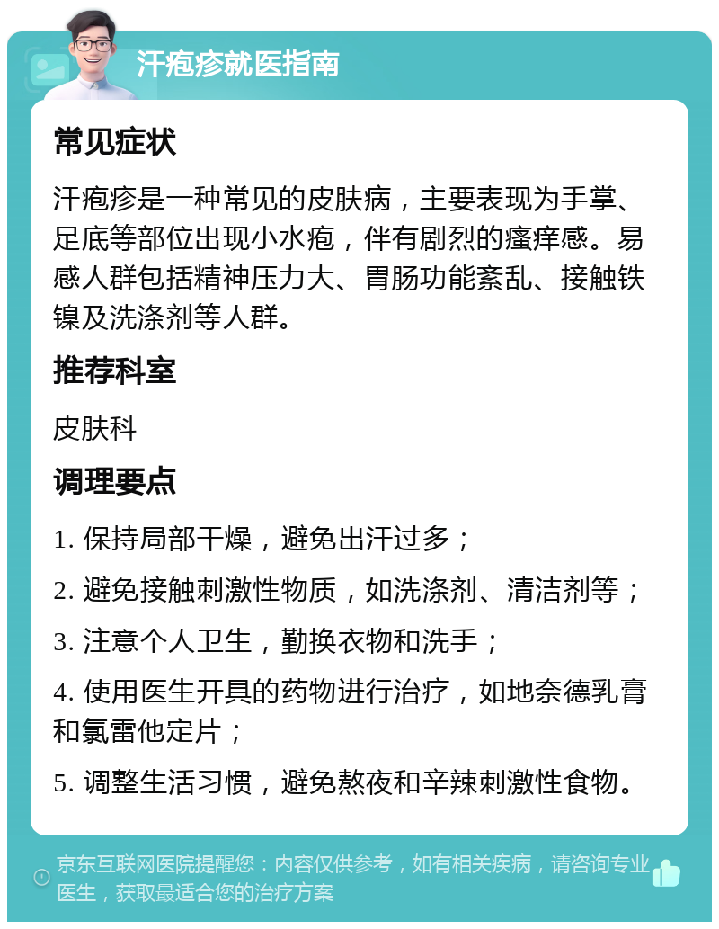 汗疱疹就医指南 常见症状 汗疱疹是一种常见的皮肤病，主要表现为手掌、足底等部位出现小水疱，伴有剧烈的瘙痒感。易感人群包括精神压力大、胃肠功能紊乱、接触铁镍及洗涤剂等人群。 推荐科室 皮肤科 调理要点 1. 保持局部干燥，避免出汗过多； 2. 避免接触刺激性物质，如洗涤剂、清洁剂等； 3. 注意个人卫生，勤换衣物和洗手； 4. 使用医生开具的药物进行治疗，如地奈德乳膏和氯雷他定片； 5. 调整生活习惯，避免熬夜和辛辣刺激性食物。