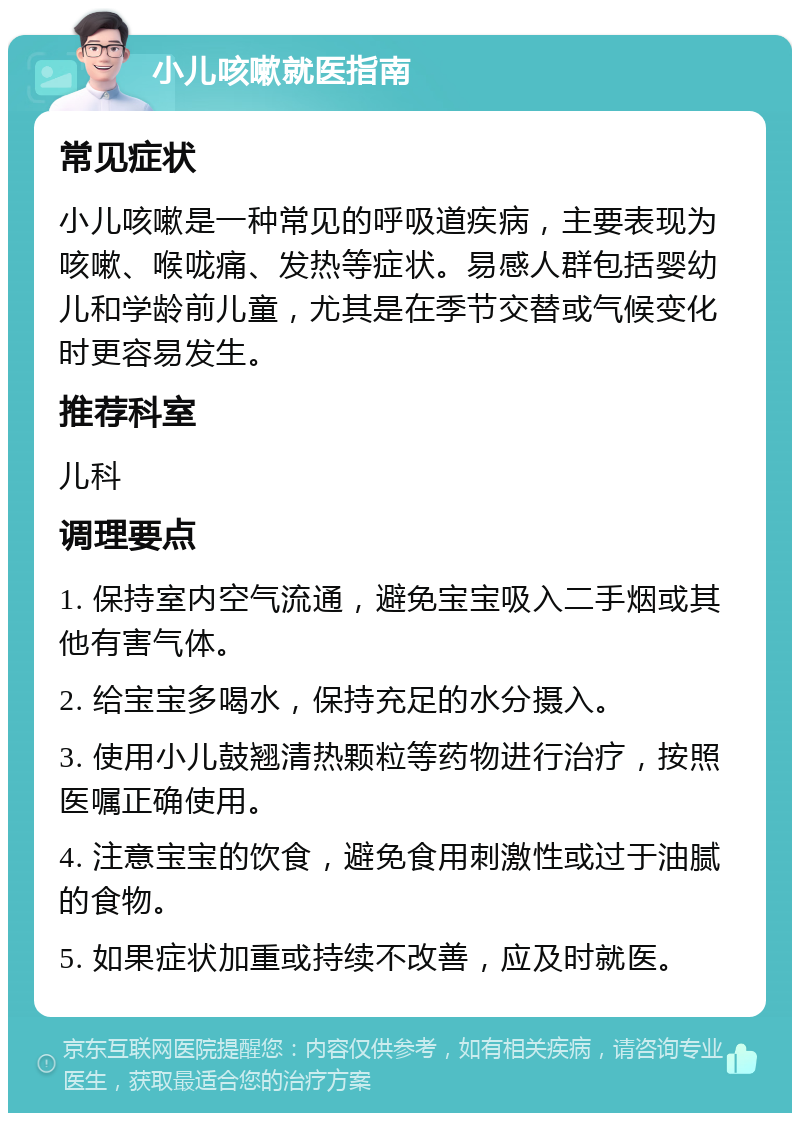 小儿咳嗽就医指南 常见症状 小儿咳嗽是一种常见的呼吸道疾病，主要表现为咳嗽、喉咙痛、发热等症状。易感人群包括婴幼儿和学龄前儿童，尤其是在季节交替或气候变化时更容易发生。 推荐科室 儿科 调理要点 1. 保持室内空气流通，避免宝宝吸入二手烟或其他有害气体。 2. 给宝宝多喝水，保持充足的水分摄入。 3. 使用小儿鼓翘清热颗粒等药物进行治疗，按照医嘱正确使用。 4. 注意宝宝的饮食，避免食用刺激性或过于油腻的食物。 5. 如果症状加重或持续不改善，应及时就医。