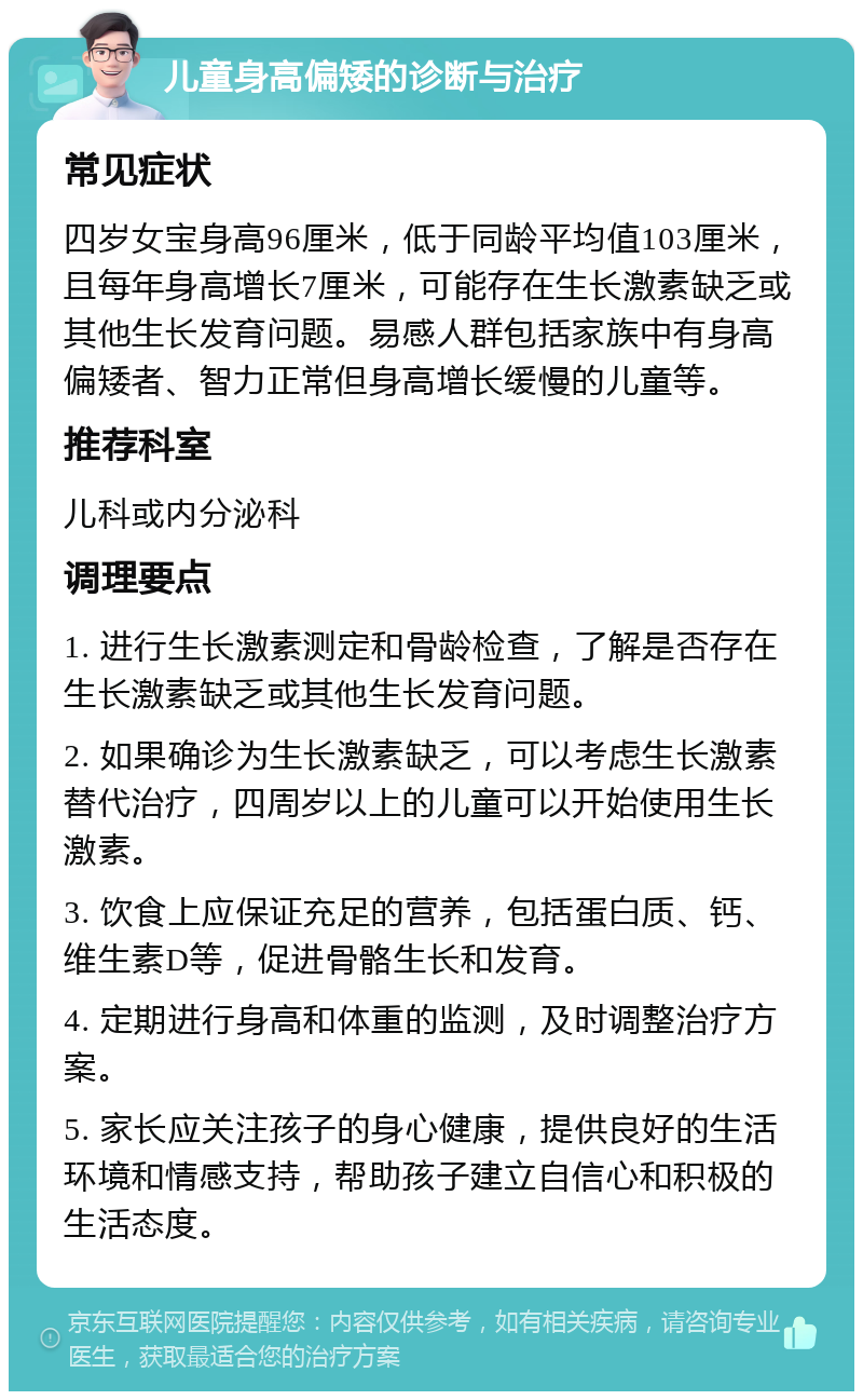 儿童身高偏矮的诊断与治疗 常见症状 四岁女宝身高96厘米，低于同龄平均值103厘米，且每年身高增长7厘米，可能存在生长激素缺乏或其他生长发育问题。易感人群包括家族中有身高偏矮者、智力正常但身高增长缓慢的儿童等。 推荐科室 儿科或内分泌科 调理要点 1. 进行生长激素测定和骨龄检查，了解是否存在生长激素缺乏或其他生长发育问题。 2. 如果确诊为生长激素缺乏，可以考虑生长激素替代治疗，四周岁以上的儿童可以开始使用生长激素。 3. 饮食上应保证充足的营养，包括蛋白质、钙、维生素D等，促进骨骼生长和发育。 4. 定期进行身高和体重的监测，及时调整治疗方案。 5. 家长应关注孩子的身心健康，提供良好的生活环境和情感支持，帮助孩子建立自信心和积极的生活态度。