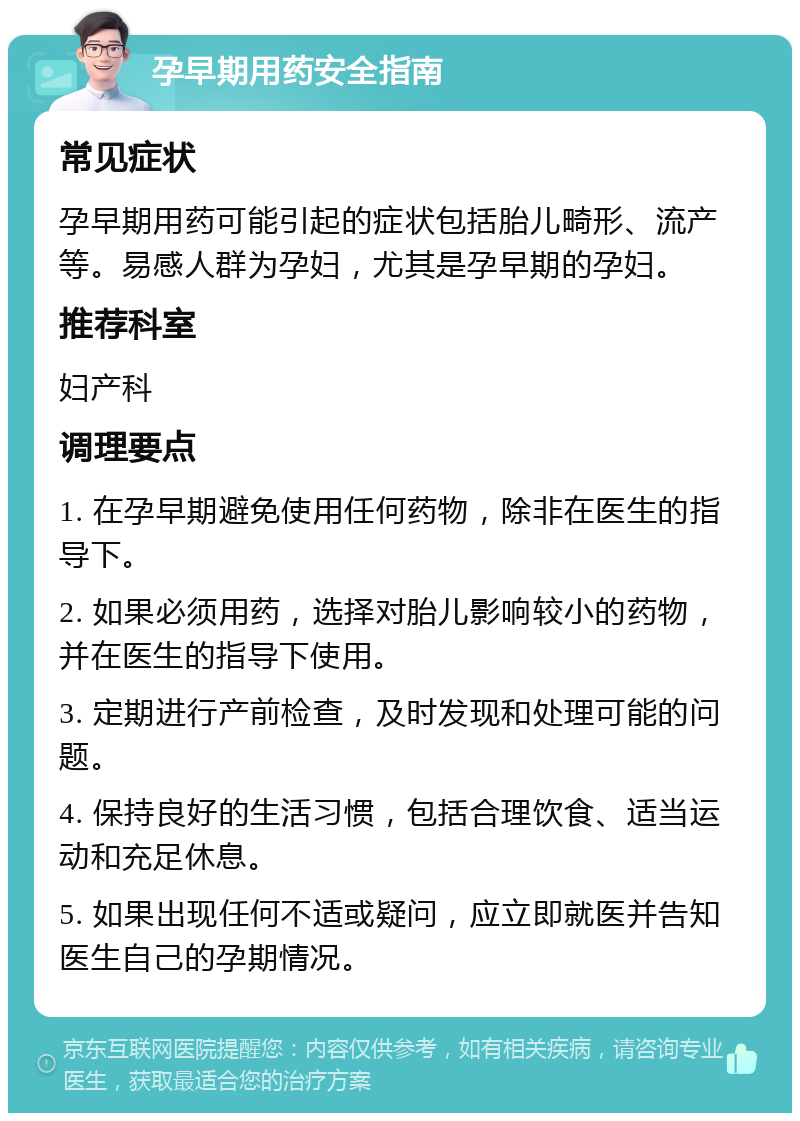 孕早期用药安全指南 常见症状 孕早期用药可能引起的症状包括胎儿畸形、流产等。易感人群为孕妇，尤其是孕早期的孕妇。 推荐科室 妇产科 调理要点 1. 在孕早期避免使用任何药物，除非在医生的指导下。 2. 如果必须用药，选择对胎儿影响较小的药物，并在医生的指导下使用。 3. 定期进行产前检查，及时发现和处理可能的问题。 4. 保持良好的生活习惯，包括合理饮食、适当运动和充足休息。 5. 如果出现任何不适或疑问，应立即就医并告知医生自己的孕期情况。